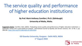 The service quality and performance
of higher education institutions
Suggested citation: Camilleri, M.A. (2021), "Evaluating service quality and performance of higher education institutions: a
systematic review and a post-COVID-19 outlook", International Journal of Quality and Service Sciences, Vol. 13 No. 2, pp.
268-281. https://doi.org/10.1108/IJQSS-03-2020-0034
By Prof. Mark Anthony Camilleri, Ph.D. (Edinburgh)
University of Malta, Malta.
GD Goenka University, Gurgaon - Delhi-NCR, INDIA
1st August 2022
 