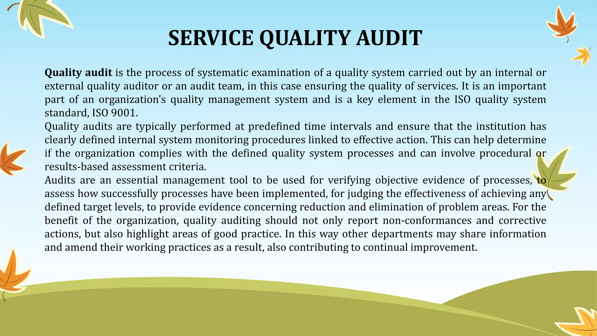 SERVICE QUALITY AUDIT
Quality audit is the process of systematic examination of a quality system carried out by an internal or
external quality auditor or an audit team, in this case ensuring the quality of services. It is an important
part of an organization's quality management system and is a key element in the ISO quality system
standard, ISO 9001.
Quality audits are typically performed at predefined time intervals and ensure that the institution has
clearly defined internal system monitoring procedures linked to effective action. This can help determine
if the organization complies with the defined quality system processes and can involve procedural or
results-based assessment criteria.
Audits are an essential management tool to be used for verifying objective evidence of processes, to
assess how successfully processes have been implemented, for judging the effectiveness of achieving any
defined target levels, to provide evidence concerning reduction and elimination of problem areas. For the
benefit of the organization, quality auditing should not only report non-conformances and corrective
actions, but also highlight areas of good practice. In this way other departments may share information
and amend their working practices as a result, also contributing to continual improvement.
 
