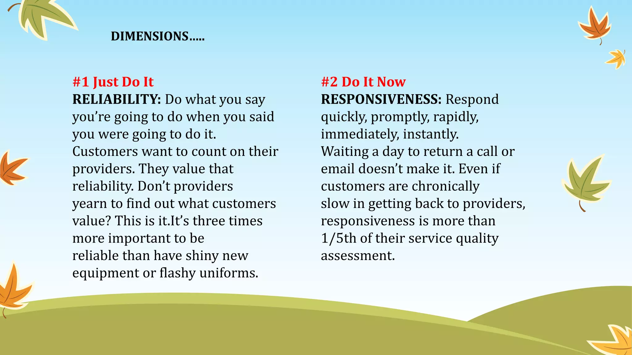 #1 Just Do It
RELIABILITY: Do what you say
you’re going to do when you said
you were going to do it.
Customers want to count on their
providers. They value that
reliability. Don’t providers
yearn to find out what customers
value? This is it.It’s three times
more important to be
reliable than have shiny new
equipment or flashy uniforms.
#2 Do It Now
RESPONSIVENESS: Respond
quickly, promptly, rapidly,
immediately, instantly.
Waiting a day to return a call or
email doesn’t make it. Even if
customers are chronically
slow in getting back to providers,
responsiveness is more than
1/5th of their service quality
assessment.
DIMENSIONS…..
 