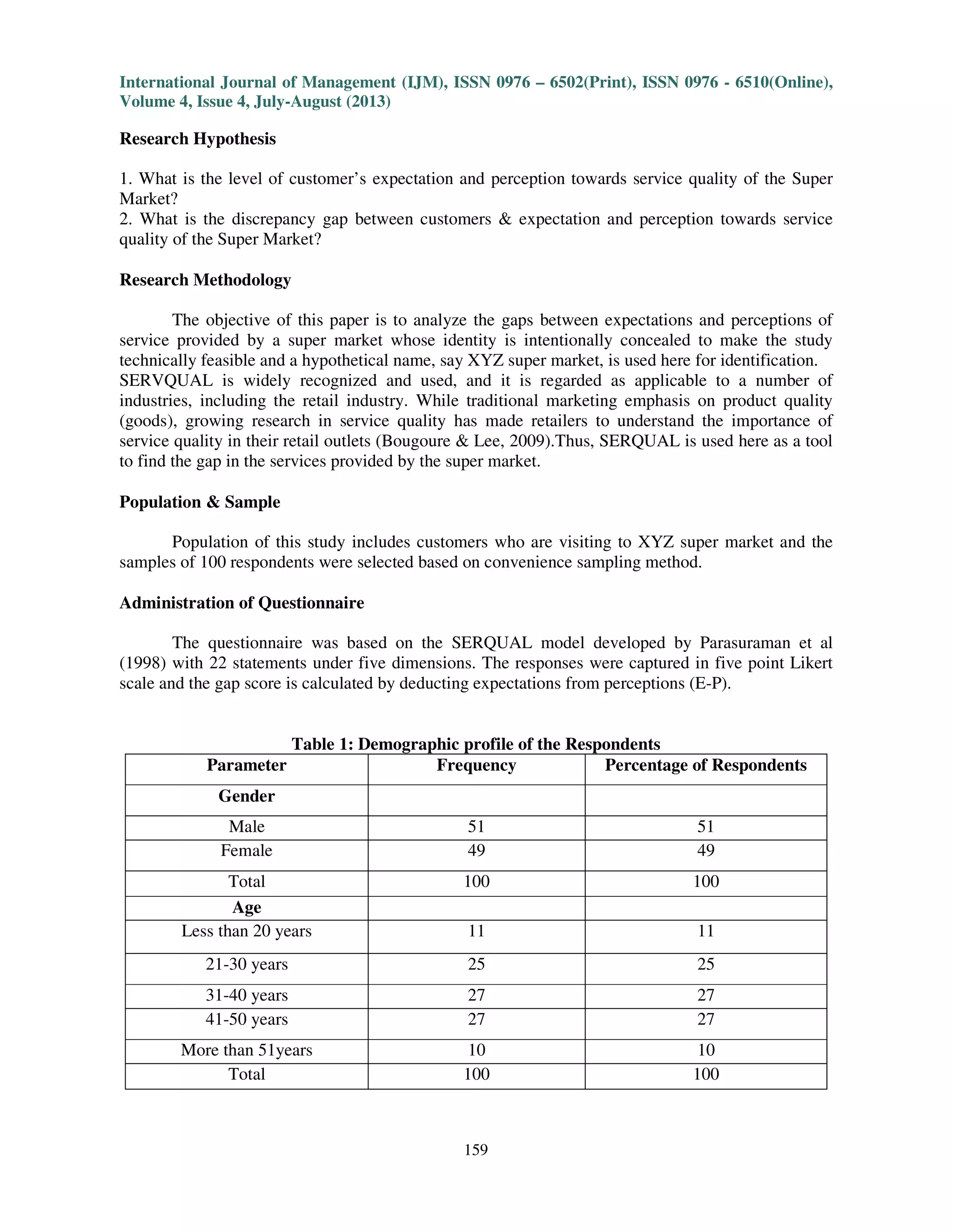 International Journal of Management (IJM), ISSN 0976 – 6502(Print), ISSN 0976 - 6510(Online),
Volume 4, Issue 4, July-August (2013)
159
Research Hypothesis
1. What is the level of customer’s expectation and perception towards service quality of the Super
Market?
2. What is the discrepancy gap between customers & expectation and perception towards service
quality of the Super Market?
Research Methodology
The objective of this paper is to analyze the gaps between expectations and perceptions of
service provided by a super market whose identity is intentionally concealed to make the study
technically feasible and a hypothetical name, say XYZ super market, is used here for identification.
SERVQUAL is widely recognized and used, and it is regarded as applicable to a number of
industries, including the retail industry. While traditional marketing emphasis on product quality
(goods), growing research in service quality has made retailers to understand the importance of
service quality in their retail outlets (Bougoure & Lee, 2009).Thus, SERQUAL is used here as a tool
to find the gap in the services provided by the super market.
Population & Sample
Population of this study includes customers who are visiting to XYZ super market and the
samples of 100 respondents were selected based on convenience sampling method.
Administration of Questionnaire
The questionnaire was based on the SERQUAL model developed by Parasuraman et al
(1998) with 22 statements under five dimensions. The responses were captured in five point Likert
scale and the gap score is calculated by deducting expectations from perceptions (E-P).
Table 1: Demographic profile of the Respondents
Parameter Frequency Percentage of Respondents
Gender
Male 51 51
Female 49 49
Total 100 100
Age
Less than 20 years 11 11
21-30 years 25 25
31-40 years 27 27
41-50 years 27 27
More than 51years 10 10
Total 100 100
 