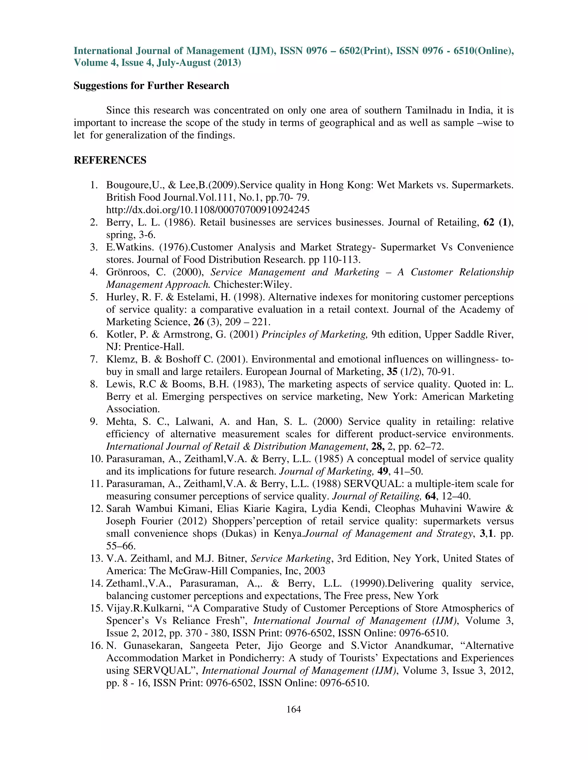 International Journal of Management (IJM), ISSN 0976 – 6502(Print), ISSN 0976 - 6510(Online),
Volume 4, Issue 4, July-August (2013)
164
Suggestions for Further Research
Since this research was concentrated on only one area of southern Tamilnadu in India, it is
important to increase the scope of the study in terms of geographical and as well as sample –wise to
let for generalization of the findings.
REFERENCES
1. Bougoure,U., & Lee,B.(2009).Service quality in Hong Kong: Wet Markets vs. Supermarkets.
British Food Journal.Vol.111, No.1, pp.70- 79.
http://dx.doi.org/10.1108/00070700910924245
2. Berry, L. L. (1986). Retail businesses are services businesses. Journal of Retailing, 62 (1),
spring, 3-6.
3. E.Watkins. (1976).Customer Analysis and Market Strategy- Supermarket Vs Convenience
stores. Journal of Food Distribution Research. pp 110-113.
4. Grönroos, C. (2000), Service Management and Marketing – A Customer Relationship
Management Approach. Chichester:Wiley.
5. Hurley, R. F. & Estelami, H. (1998). Alternative indexes for monitoring customer perceptions
of service quality: a comparative evaluation in a retail context. Journal of the Academy of
Marketing Science, 26 (3), 209 – 221.
6. Kotler, P. & Armstrong, G. (2001) Principles of Marketing, 9th edition, Upper Saddle River,
NJ: Prentice-Hall.
7. Klemz, B. & Boshoff C. (2001). Environmental and emotional influences on willingness- to-
buy in small and large retailers. European Journal of Marketing, 35 (1/2), 70-91.
8. Lewis, R.C & Booms, B.H. (1983), The marketing aspects of service quality. Quoted in: L.
Berry et al. Emerging perspectives on service marketing, New York: American Marketing
Association.
9. Mehta, S. C., Lalwani, A. and Han, S. L. (2000) Service quality in retailing: relative
efficiency of alternative measurement scales for different product-service environments.
International Journal of Retail & Distribution Management, 28, 2, pp. 62–72.
10. Parasuraman, A., Zeithaml,V.A. & Berry, L.L. (1985) A conceptual model of service quality
and its implications for future research. Journal of Marketing, 49, 41–50.
11. Parasuraman, A., Zeithaml,V.A. & Berry, L.L. (1988) SERVQUAL: a multiple-item scale for
measuring consumer perceptions of service quality. Journal of Retailing, 64, 12–40.
12. Sarah Wambui Kimani, Elias Kiarie Kagira, Lydia Kendi, Cleophas Muhavini Wawire &
Joseph Fourier (2012) Shoppers’perception of retail service quality: supermarkets versus
small convenience shops (Dukas) in Kenya.Journal of Management and Strategy, 3,1. pp.
55–66.
13. V.A. Zeithaml, and M.J. Bitner, Service Marketing, 3rd Edition, Ney York, United States of
America: The McGraw-Hill Companies, Inc, 2003
14. Zethaml.,V.A., Parasuraman, A.,. & Berry, L.L. (19990).Delivering quality service,
balancing customer perceptions and expectations, The Free press, New York
15. Vijay.R.Kulkarni, “A Comparative Study of Customer Perceptions of Store Atmospherics of
Spencer’s Vs Reliance Fresh”, International Journal of Management (IJM), Volume 3,
Issue 2, 2012, pp. 370 - 380, ISSN Print: 0976-6502, ISSN Online: 0976-6510.
16. N. Gunasekaran, Sangeeta Peter, Jijo George and S.Victor Anandkumar, “Alternative
Accommodation Market in Pondicherry: A study of Tourists’ Expectations and Experiences
using SERVQUAL”, International Journal of Management (IJM), Volume 3, Issue 3, 2012,
pp. 8 - 16, ISSN Print: 0976-6502, ISSN Online: 0976-6510.
 