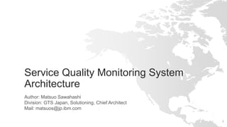 1
Service Quality Monitoring System
Architecture
Author: Matsuo Sawahashi
Division: GTS Japan, Solutioning, Chief Architect
Mail: matsuos@jp.ibm.com
 
