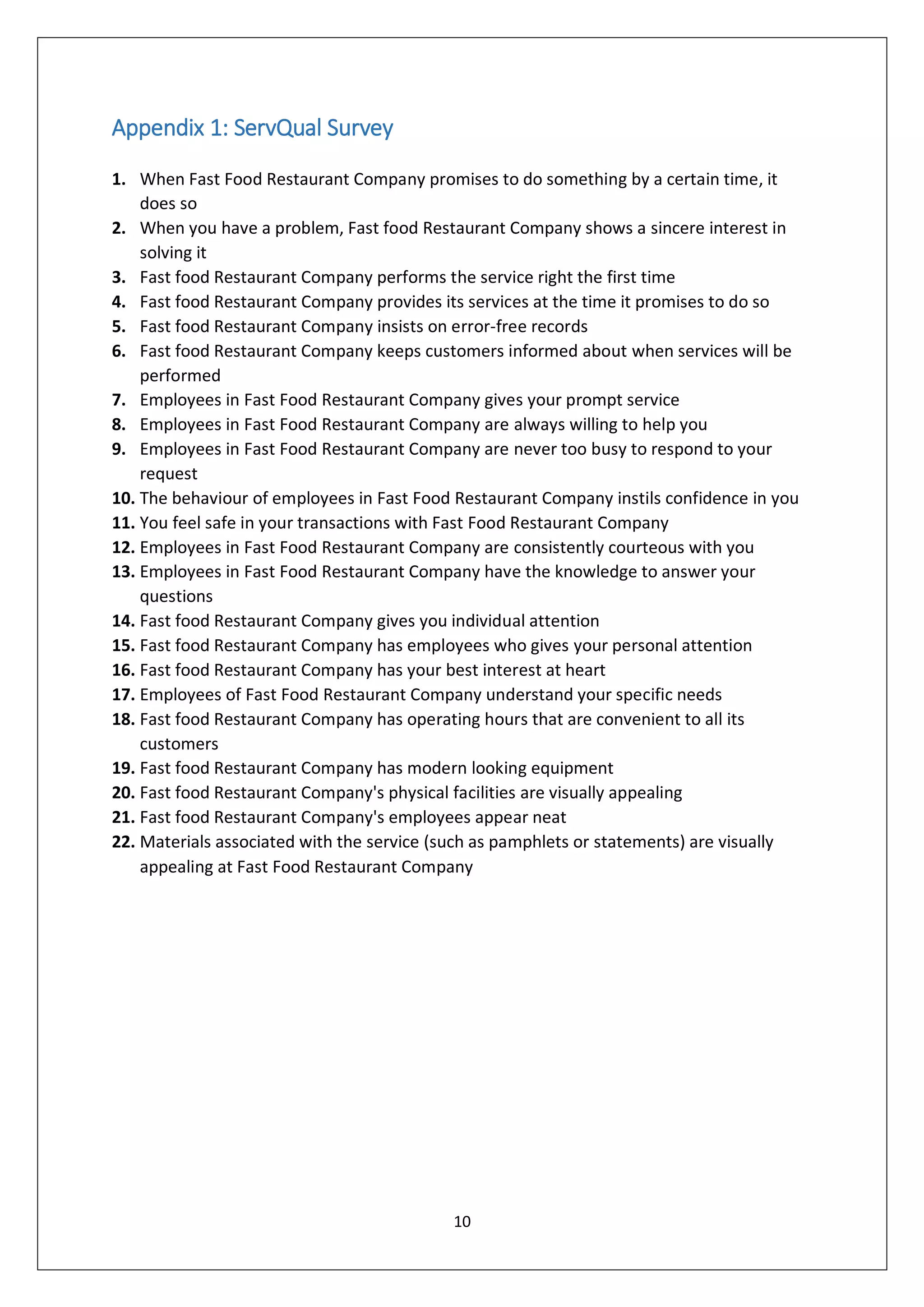 10
Appendix 1: ServQual Survey
1. When Fast Food Restaurant Company promises to do something by a certain time, it
does so
2. When you have a problem, Fast food Restaurant Company shows a sincere interest in
solving it
3. Fast food Restaurant Company performs the service right the first time
4. Fast food Restaurant Company provides its services at the time it promises to do so
5. Fast food Restaurant Company insists on error-free records
6. Fast food Restaurant Company keeps customers informed about when services will be
performed
7. Employees in Fast Food Restaurant Company gives your prompt service
8. Employees in Fast Food Restaurant Company are always willing to help you
9. Employees in Fast Food Restaurant Company are never too busy to respond to your
request
10. The behaviour of employees in Fast Food Restaurant Company instils confidence in you
11. You feel safe in your transactions with Fast Food Restaurant Company
12. Employees in Fast Food Restaurant Company are consistently courteous with you
13. Employees in Fast Food Restaurant Company have the knowledge to answer your
questions
14. Fast food Restaurant Company gives you individual attention
15. Fast food Restaurant Company has employees who gives your personal attention
16. Fast food Restaurant Company has your best interest at heart
17. Employees of Fast Food Restaurant Company understand your specific needs
18. Fast food Restaurant Company has operating hours that are convenient to all its
customers
19. Fast food Restaurant Company has modern looking equipment
20. Fast food Restaurant Company's physical facilities are visually appealing
21. Fast food Restaurant Company's employees appear neat
22. Materials associated with the service (such as pamphlets or statements) are visually
appealing at Fast Food Restaurant Company
 