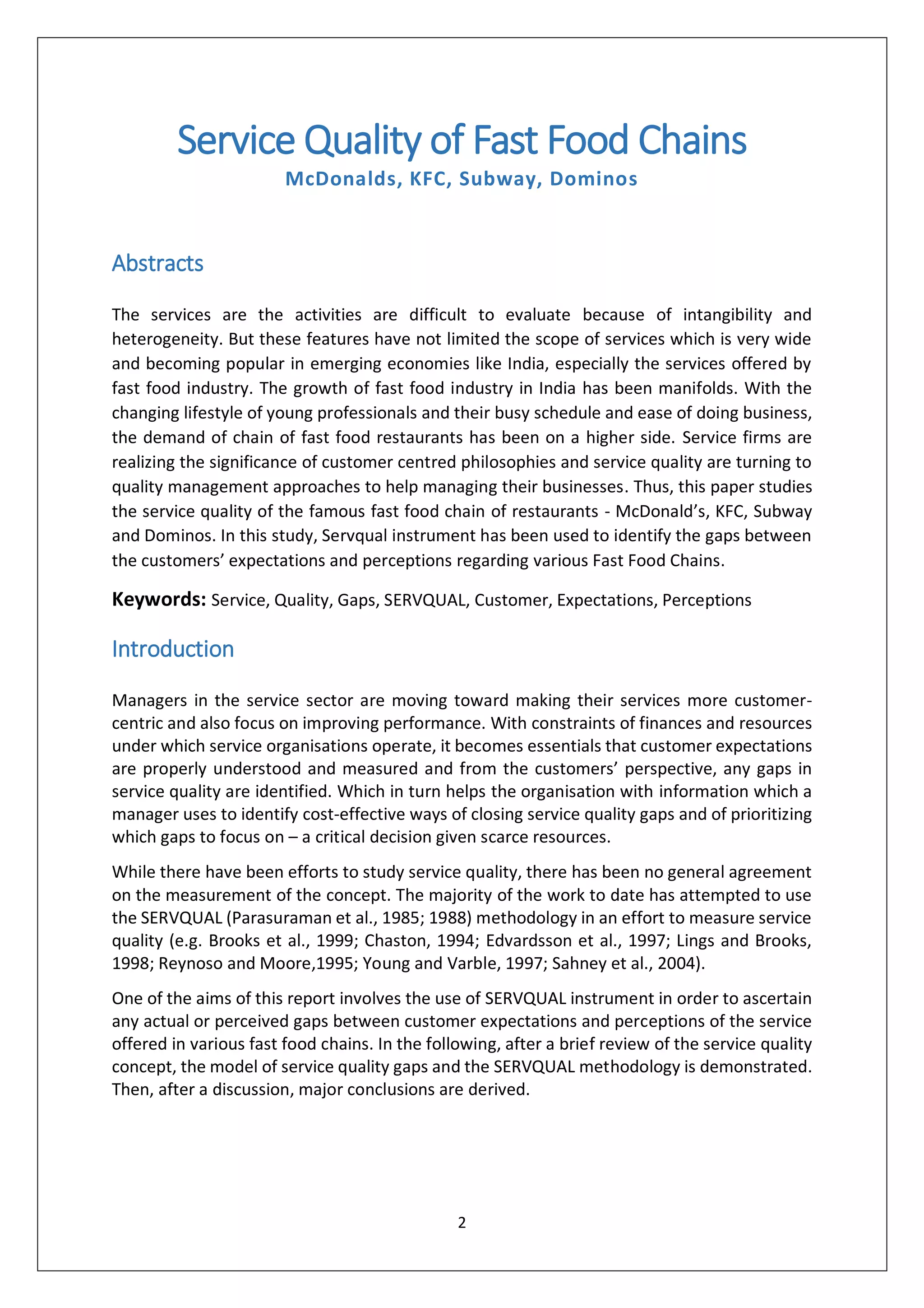 2
Service Quality of Fast Food Chains
McDonalds, KFC, Subway, Dominos
Abstracts
The services are the activities are difficult to evaluate because of intangibility and
heterogeneity. But these features have not limited the scope of services which is very wide
and becoming popular in emerging economies like India, especially the services offered by
fast food industry. The growth of fast food industry in India has been manifolds. With the
changing lifestyle of young professionals and their busy schedule and ease of doing business,
the demand of chain of fast food restaurants has been on a higher side. Service firms are
realizing the significance of customer centred philosophies and service quality are turning to
quality management approaches to help managing their businesses. Thus, this paper studies
the service quality of the famous fast food chain of restaurants - McDonald’s, KFC, Subway
and Dominos. In this study, Servqual instrument has been used to identify the gaps between
the customers’ expectations and perceptions regarding various Fast Food Chains.
Keywords: Service, Quality, Gaps, SERVQUAL, Customer, Expectations, Perceptions
Introduction
Managers in the service sector are moving toward making their services more customer-
centric and also focus on improving performance. With constraints of finances and resources
under which service organisations operate, it becomes essentials that customer expectations
are properly understood and measured and from the customers’ perspective, any gaps in
service quality are identified. Which in turn helps the organisation with information which a
manager uses to identify cost-effective ways of closing service quality gaps and of prioritizing
which gaps to focus on – a critical decision given scarce resources.
While there have been efforts to study service quality, there has been no general agreement
on the measurement of the concept. The majority of the work to date has attempted to use
the SERVQUAL (Parasuraman et al., 1985; 1988) methodology in an effort to measure service
quality (e.g. Brooks et al., 1999; Chaston, 1994; Edvardsson et al., 1997; Lings and Brooks,
1998; Reynoso and Moore,1995; Young and Varble, 1997; Sahney et al., 2004).
One of the aims of this report involves the use of SERVQUAL instrument in order to ascertain
any actual or perceived gaps between customer expectations and perceptions of the service
offered in various fast food chains. In the following, after a brief review of the service quality
concept, the model of service quality gaps and the SERVQUAL methodology is demonstrated.
Then, after a discussion, major conclusions are derived.
 