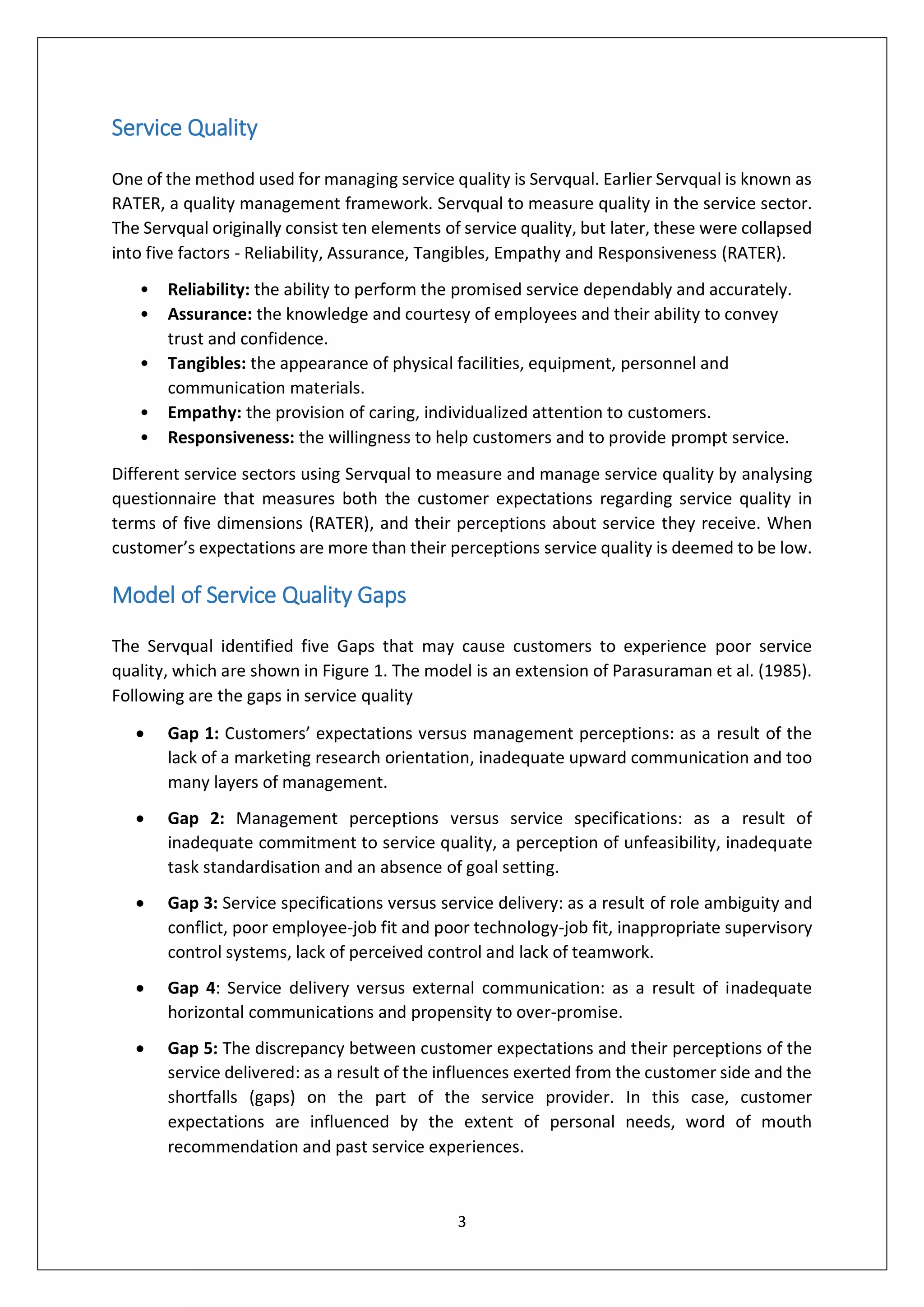 3
Service Quality
One of the method used for managing service quality is Servqual. Earlier Servqual is known as
RATER, a quality management framework. Servqual to measure quality in the service sector.
The Servqual originally consist ten elements of service quality, but later, these were collapsed
into five factors - Reliability, Assurance, Tangibles, Empathy and Responsiveness (RATER).
• Reliability: the ability to perform the promised service dependably and accurately.
• Assurance: the knowledge and courtesy of employees and their ability to convey
trust and confidence.
• Tangibles: the appearance of physical facilities, equipment, personnel and
communication materials.
• Empathy: the provision of caring, individualized attention to customers.
• Responsiveness: the willingness to help customers and to provide prompt service.
Different service sectors using Servqual to measure and manage service quality by analysing
questionnaire that measures both the customer expectations regarding service quality in
terms of five dimensions (RATER), and their perceptions about service they receive. When
customer’s expectations are more than their perceptions service quality is deemed to be low.
Model of Service Quality Gaps
The Servqual identified five Gaps that may cause customers to experience poor service
quality, which are shown in Figure 1. The model is an extension of Parasuraman et al. (1985).
Following are the gaps in service quality
 Gap 1: Customers’ expectations versus management perceptions: as a result of the
lack of a marketing research orientation, inadequate upward communication and too
many layers of management.
 Gap 2: Management perceptions versus service specifications: as a result of
inadequate commitment to service quality, a perception of unfeasibility, inadequate
task standardisation and an absence of goal setting.
 Gap 3: Service specifications versus service delivery: as a result of role ambiguity and
conflict, poor employee-job fit and poor technology-job fit, inappropriate supervisory
control systems, lack of perceived control and lack of teamwork.
 Gap 4: Service delivery versus external communication: as a result of inadequate
horizontal communications and propensity to over-promise.
 Gap 5: The discrepancy between customer expectations and their perceptions of the
service delivered: as a result of the influences exerted from the customer side and the
shortfalls (gaps) on the part of the service provider. In this case, customer
expectations are influenced by the extent of personal needs, word of mouth
recommendation and past service experiences.
 