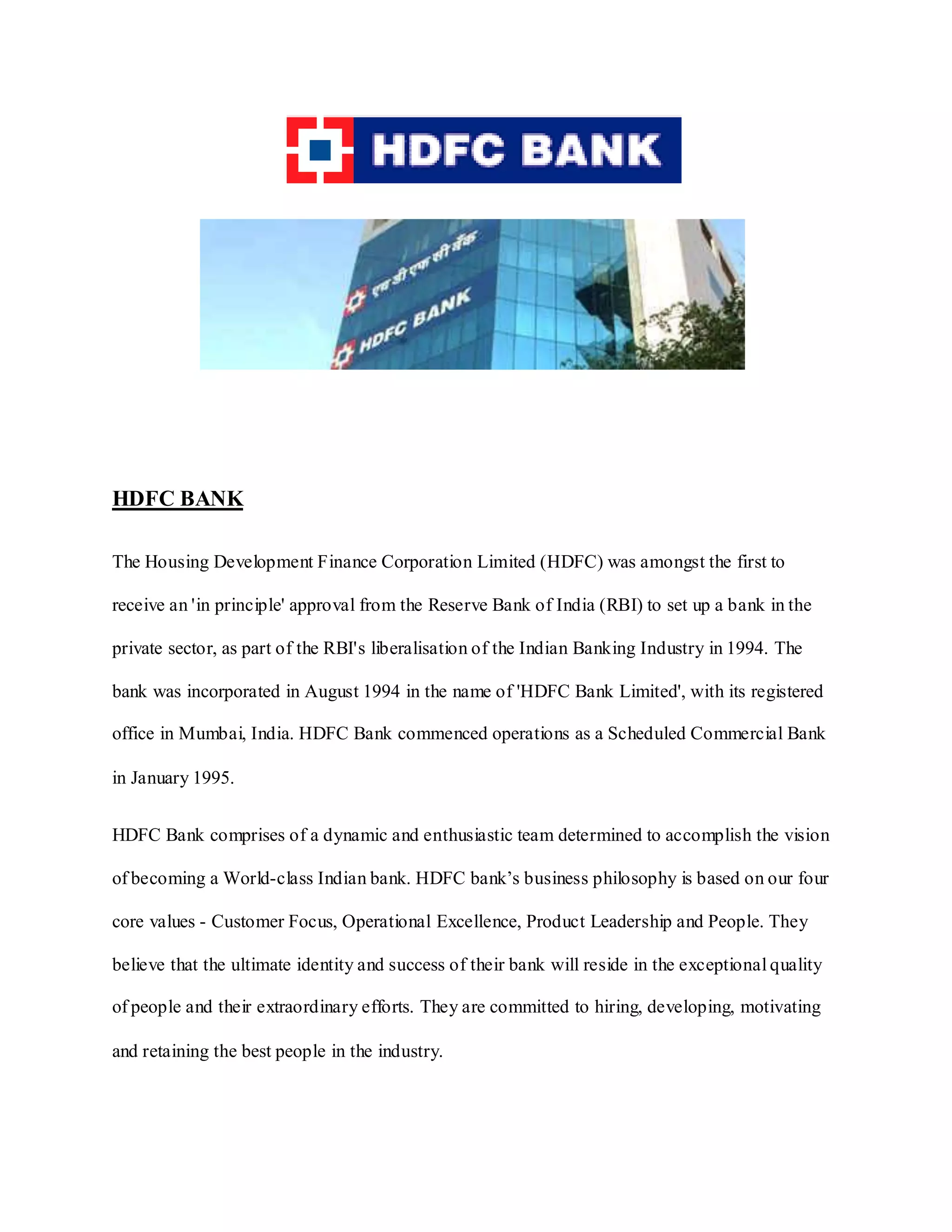 HDFC BANK
The Housing Development Finance Corporation Limited (HDFC) was amongst the first to
receive an 'in principle' approval from the Reserve Bank of India (RBI) to set up a bank in the
private sector, as part of the RBI's liberalisation of the Indian Banking Industry in 1994. The
bank was incorporated in August 1994 in the name of 'HDFC Bank Limited', with its registered
office in Mumbai, India. HDFC Bank commenced operations as a Scheduled Commercial Bank
in January 1995.
HDFC Bank comprises of a dynamic and enthusiastic team determined to accomplish the vision
of becoming a World-class Indian bank. HDFC bank‟s business philosophy is based on our four
core values - Customer Focus, Operational Excellence, Product Leadership and People. They
believe that the ultimate identity and success of their bank will reside in the exceptional quality
of people and their extraordinary efforts. They are committed to hiring, developing, motivating
and retaining the best people in the industry.
 