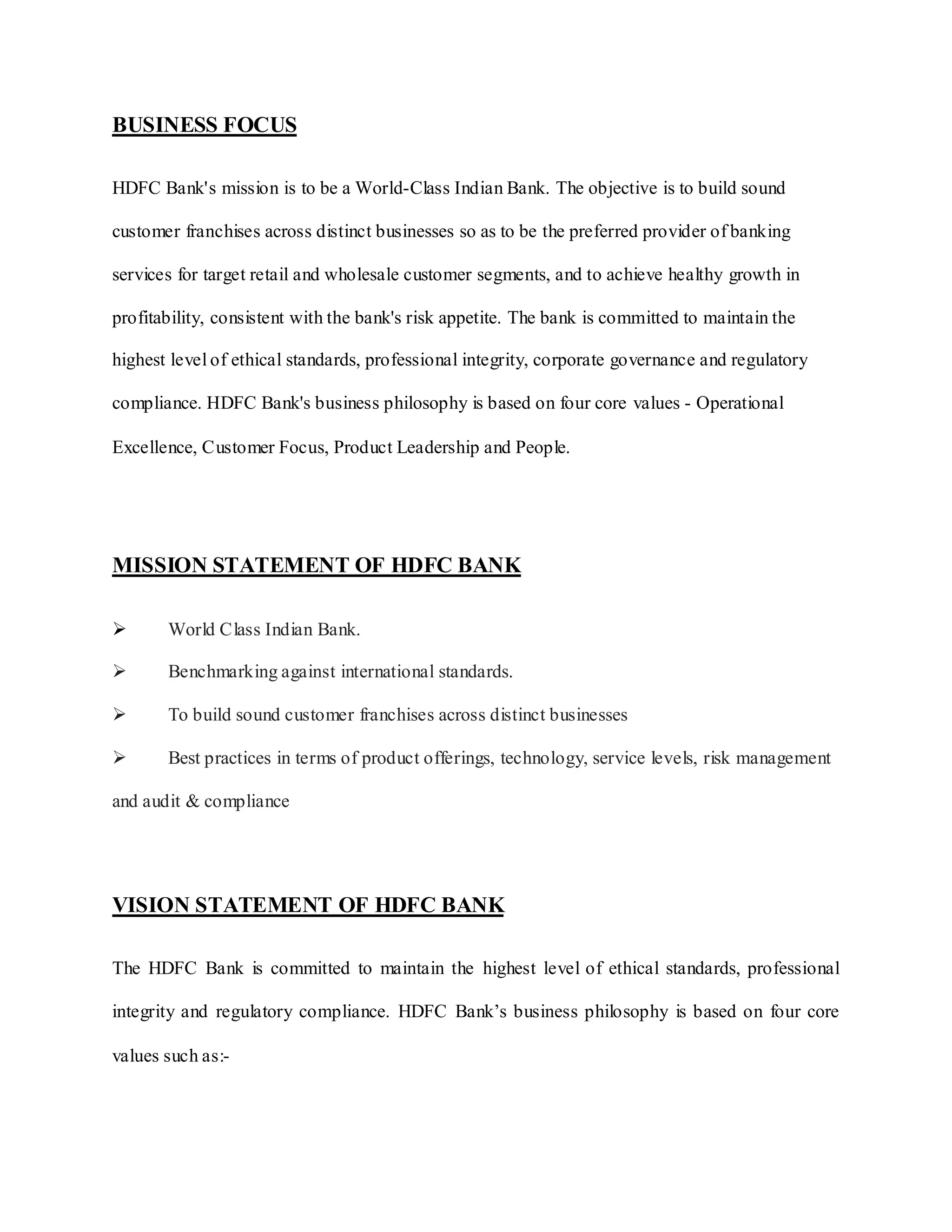 BUSINESS FOCUS
HDFC Bank's mission is to be a World-Class Indian Bank. The objective is to build sound
customer franchises across distinct businesses so as to be the preferred provider of banking
services for target retail and wholesale customer segments, and to achieve healthy growth in
profitability, consistent with the bank's risk appetite. The bank is committed to maintain the
highest level of ethical standards, professional integrity, corporate governance and regulatory
compliance. HDFC Bank's business philosophy is based on four core values - Operational
Excellence, Customer Focus, Product Leadership and People.
MISSION STATEMENT OF HDFC BANK
 World Class Indian Bank.
 Benchmarking against international standards.
 To build sound customer franchises across distinct businesses
 Best practices in terms of product offerings, technology, service levels, risk management
and audit & compliance
VISION STATEMENT OF HDFC BANK
The HDFC Bank is committed to maintain the highest level of ethical standards, professional
integrity and regulatory compliance. HDFC Bank‟s business philosophy is based on four core
values such as:-
 