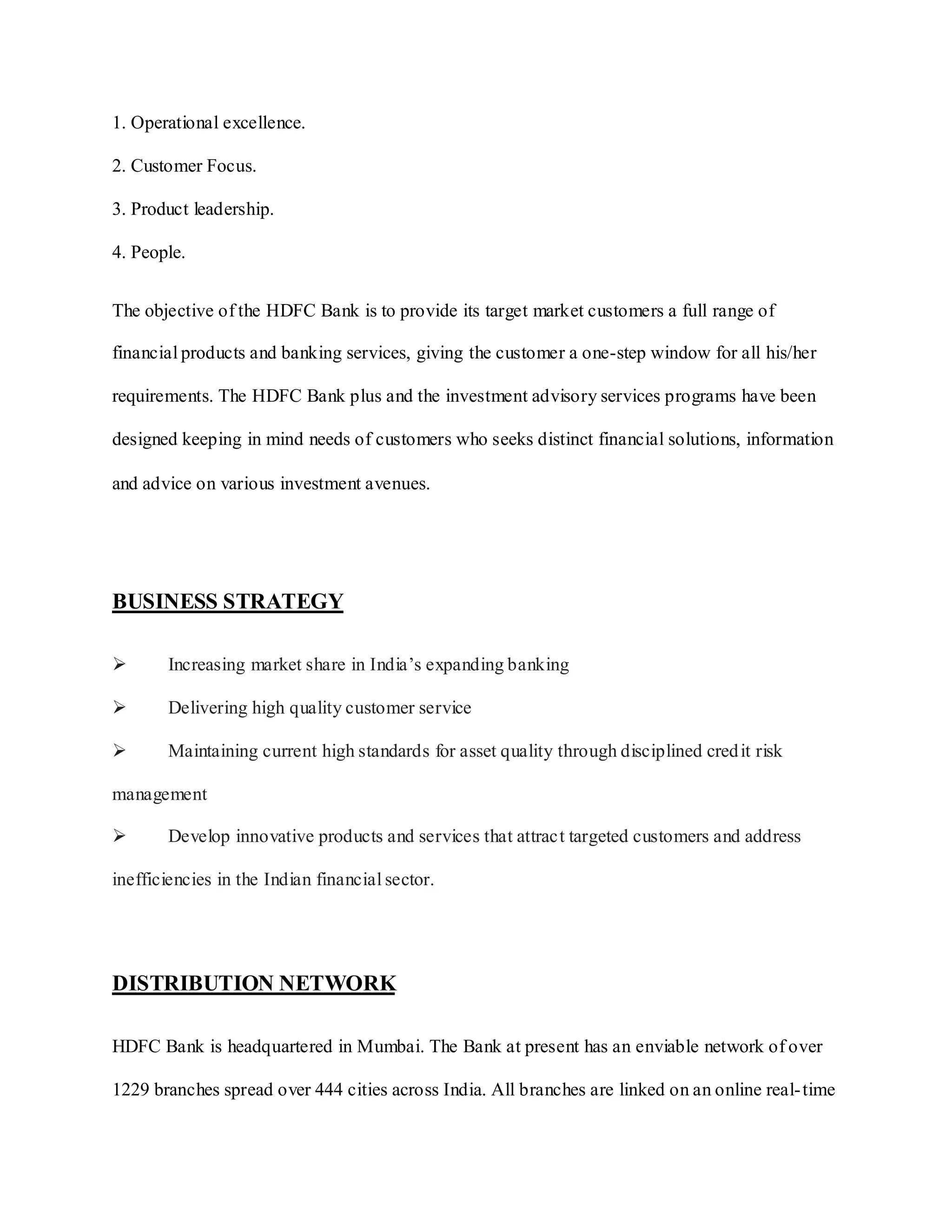 1. Operational excellence.
2. Customer Focus.
3. Product leadership.
4. People.
The objective of the HDFC Bank is to provide its target market customers a full range of
financial products and banking services, giving the customer a one-step window for all his/her
requirements. The HDFC Bank plus and the investment advisory services programs have been
designed keeping in mind needs of customers who seeks distinct financial solutions, information
and advice on various investment avenues.
BUSINESS STRATEGY
 Increasing market share in India‟s expanding banking
 Delivering high quality customer service
 Maintaining current high standards for asset quality through disciplined credit risk
management
 Develop innovative products and services that attract targeted customers and address
inefficiencies in the Indian financial sector.
DISTRIBUTION NETWORK
HDFC Bank is headquartered in Mumbai. The Bank at present has an enviable network of over
1229 branches spread over 444 cities across India. All branches are linked on an online real-time
 