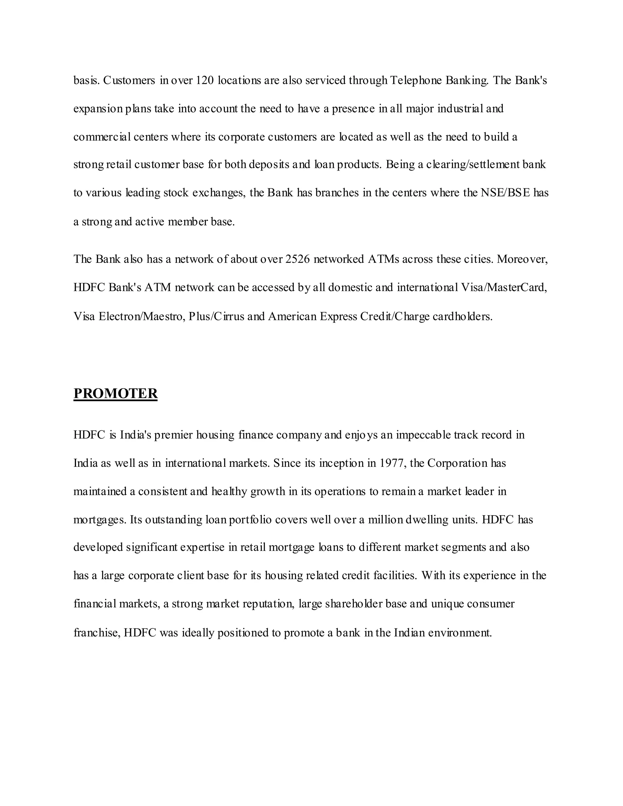 basis. Customers in over 120 locations are also serviced through Telephone Banking. The Bank's
expansion plans take into account the need to have a presence in all major industrial and
commercial centers where its corporate customers are located as well as the need to build a
strong retail customer base for both deposits and loan products. Being a clearing/settlement bank
to various leading stock exchanges, the Bank has branches in the centers where the NSE/BSE has
a strong and active member base.
The Bank also has a network of about over 2526 networked ATMs across these cities. Moreover,
HDFC Bank's ATM network can be accessed by all domestic and international Visa/MasterCard,
Visa Electron/Maestro, Plus/Cirrus and American Express Credit/Charge cardholders.
PROMOTER
HDFC is India's premier housing finance company and enjoys an impeccable track record in
India as well as in international markets. Since its inception in 1977, the Corporation has
maintained a consistent and healthy growth in its operations to remain a market leader in
mortgages. Its outstanding loan portfolio covers well over a million dwelling units. HDFC has
developed significant expertise in retail mortgage loans to different market segments and also
has a large corporate client base for its housing related credit facilities. With its experience in the
financial markets, a strong market reputation, large shareholder base and unique consumer
franchise, HDFC was ideally positioned to promote a bank in the Indian environment.
 