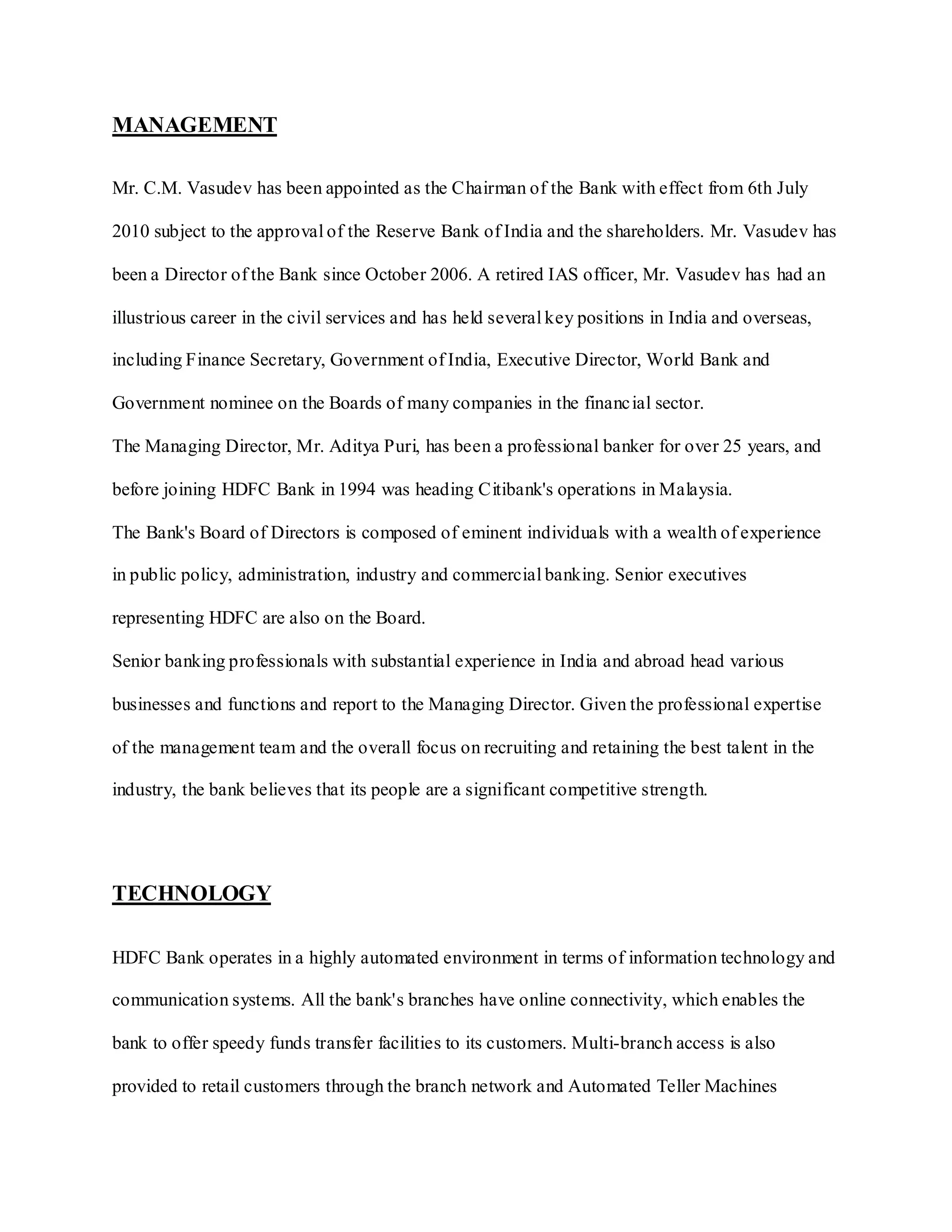 MANAGEMENT
Mr. C.M. Vasudev has been appointed as the Chairman of the Bank with effect from 6th July
2010 subject to the approval of the Reserve Bank of India and the shareholders. Mr. Vasudev has
been a Director of the Bank since October 2006. A retired IAS officer, Mr. Vasudev has had an
illustrious career in the civil services and has held several key positions in India and overseas,
including Finance Secretary, Government of India, Executive Director, World Bank and
Government nominee on the Boards of many companies in the financial sector.
The Managing Director, Mr. Aditya Puri, has been a professional banker for over 25 years, and
before joining HDFC Bank in 1994 was heading Citibank's operations in Malaysia.
The Bank's Board of Directors is composed of eminent individuals with a wealth of experience
in public policy, administration, industry and commercial banking. Senior executives
representing HDFC are also on the Board.
Senior banking professionals with substantial experience in India and abroad head various
businesses and functions and report to the Managing Director. Given the professional expertise
of the management team and the overall focus on recruiting and retaining the best talent in the
industry, the bank believes that its people are a significant competitive strength.
TECHNOLOGY
HDFC Bank operates in a highly automated environment in terms of information technology and
communication systems. All the bank's branches have online connectivity, which enables the
bank to offer speedy funds transfer facilities to its customers. Multi-branch access is also
provided to retail customers through the branch network and Automated Teller Machines
 