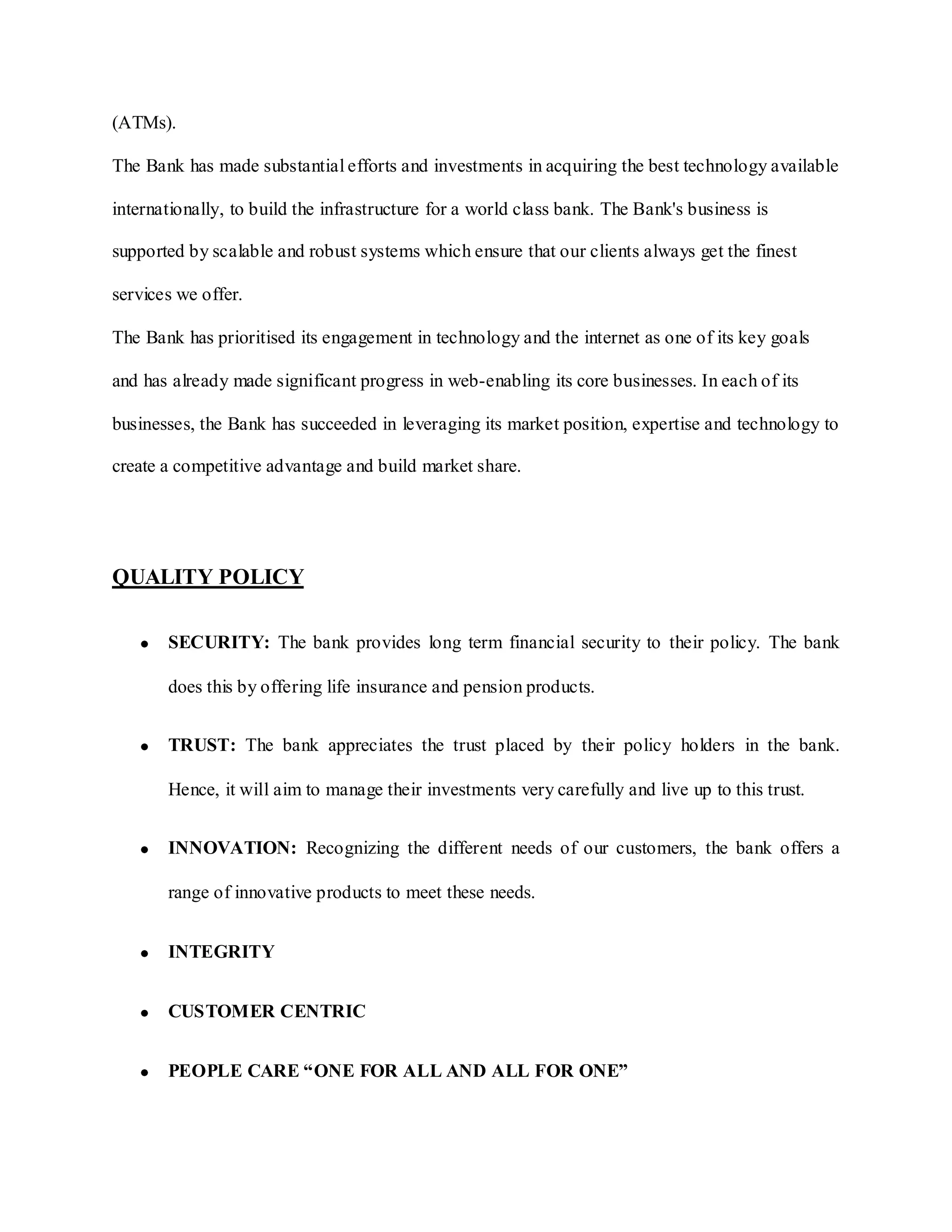 (ATMs).
The Bank has made substantial efforts and investments in acquiring the best technology available
internationally, to build the infrastructure for a world class bank. The Bank's business is
supported by scalable and robust systems which ensure that our clients always get the finest
services we offer.
The Bank has prioritised its engagement in technology and the internet as one of its key goals
and has already made significant progress in web-enabling its core businesses. In each of its
businesses, the Bank has succeeded in leveraging its market position, expertise and technology to
create a competitive advantage and build market share.
QUALITY POLICY
SECURITY: The bank provides long term financial security to their policy. The bank
does this by offering life insurance and pension products.
TRUST: The bank appreciates the trust placed by their policy holders in the bank.
Hence, it will aim to manage their investments very carefully and live up to this trust.
INNOVATION: Recognizing the different needs of our customers, the bank offers a
range of innovative products to meet these needs.
INTEGRITY
CUSTOMER CENTRIC
PEOPLE CARE “ONE FOR ALL AND ALL FOR ONE”
 