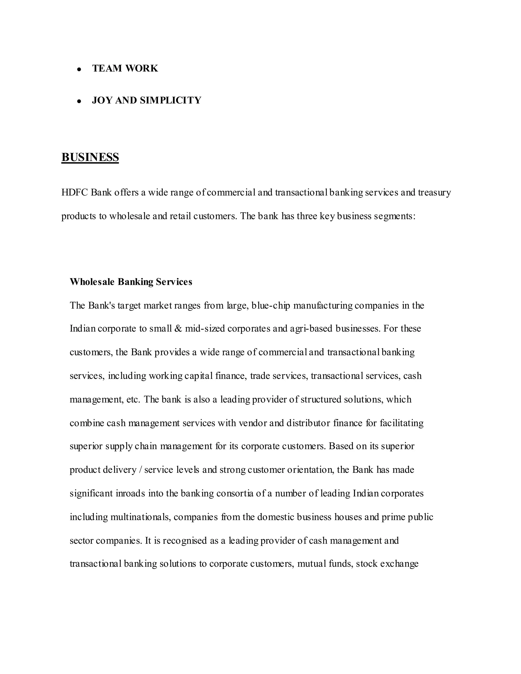 TEAM WORK
JOY AND SIMPLICITY
BUSINESS
HDFC Bank offers a wide range of commercial and transactional banking services and treasury
products to wholesale and retail customers. The bank has three key business segments:
Wholesale Banking Services
The Bank's target market ranges from large, blue-chip manufacturing companies in the
Indian corporate to small & mid-sized corporates and agri-based businesses. For these
customers, the Bank provides a wide range of commercial and transactional banking
services, including working capital finance, trade services, transactional services, cash
management, etc. The bank is also a leading provider of structured solutions, which
combine cash management services with vendor and distributor finance for facilitating
superior supply chain management for its corporate customers. Based on its superior
product delivery / service levels and strong customer orientation, the Bank has made
significant inroads into the banking consortia of a number of leading Indian corporates
including multinationals, companies from the domestic business houses and prime public
sector companies. It is recognised as a leading provider of cash management and
transactional banking solutions to corporate customers, mutual funds, stock exchange
 
