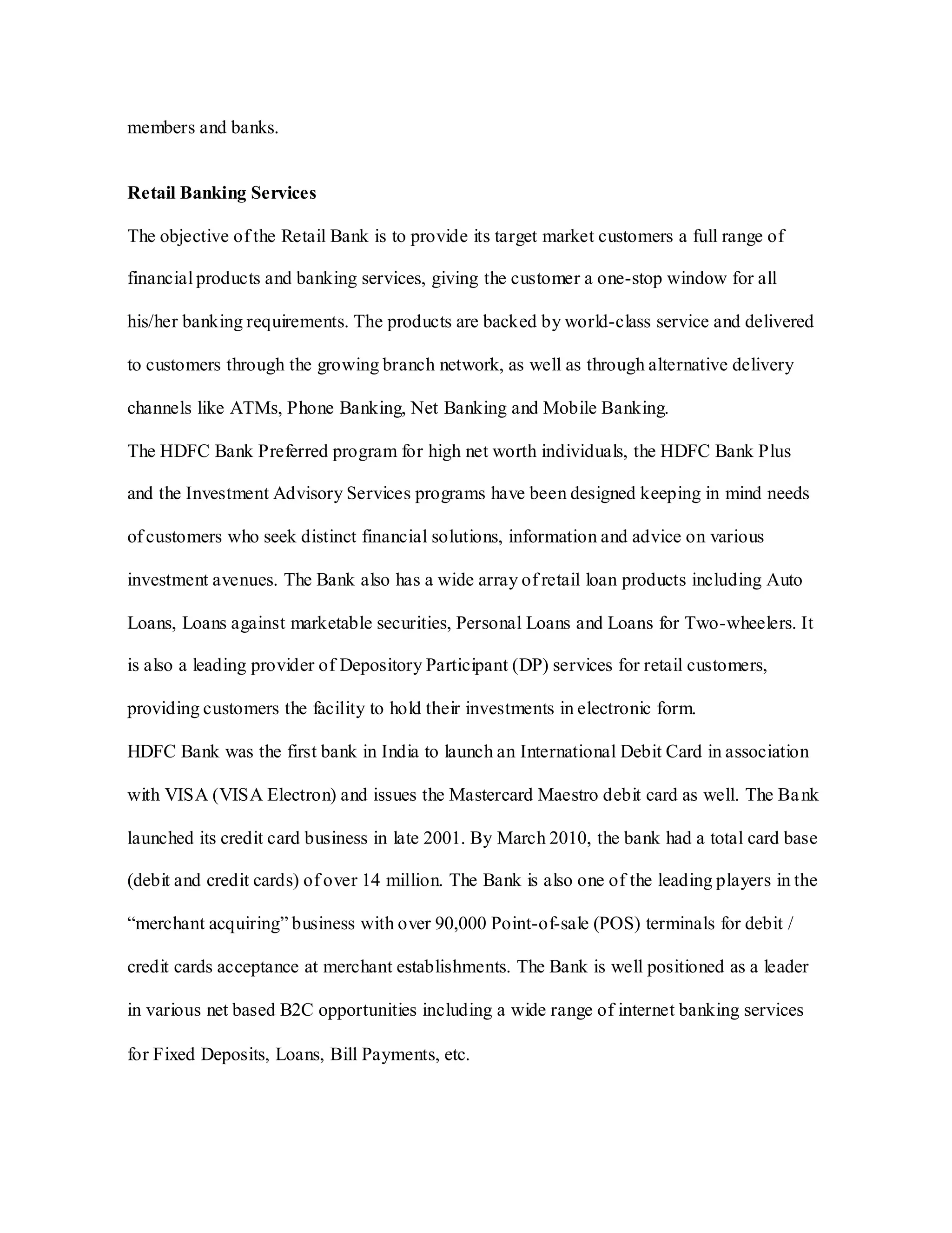 members and banks.
Retail Banking Services
The objective of the Retail Bank is to provide its target market customers a full range of
financial products and banking services, giving the customer a one-stop window for all
his/her banking requirements. The products are backed by world-class service and delivered
to customers through the growing branch network, as well as through alternative delivery
channels like ATMs, Phone Banking, Net Banking and Mobile Banking.
The HDFC Bank Preferred program for high net worth individuals, the HDFC Bank Plus
and the Investment Advisory Services programs have been designed keeping in mind needs
of customers who seek distinct financial solutions, information and advice on various
investment avenues. The Bank also has a wide array of retail loan products including Auto
Loans, Loans against marketable securities, Personal Loans and Loans for Two-wheelers. It
is also a leading provider of Depository Participant (DP) services for retail customers,
providing customers the facility to hold their investments in electronic form.
HDFC Bank was the first bank in India to launch an International Debit Card in association
with VISA (VISA Electron) and issues the Mastercard Maestro debit card as well. The Bank
launched its credit card business in late 2001. By March 2010, the bank had a total card base
(debit and credit cards) of over 14 million. The Bank is also one of the leading players in the
“merchant acquiring” business with over 90,000 Point-of-sale (POS) terminals for debit /
credit cards acceptance at merchant establishments. The Bank is well positioned as a leader
in various net based B2C opportunities including a wide range of internet banking services
for Fixed Deposits, Loans, Bill Payments, etc.
 