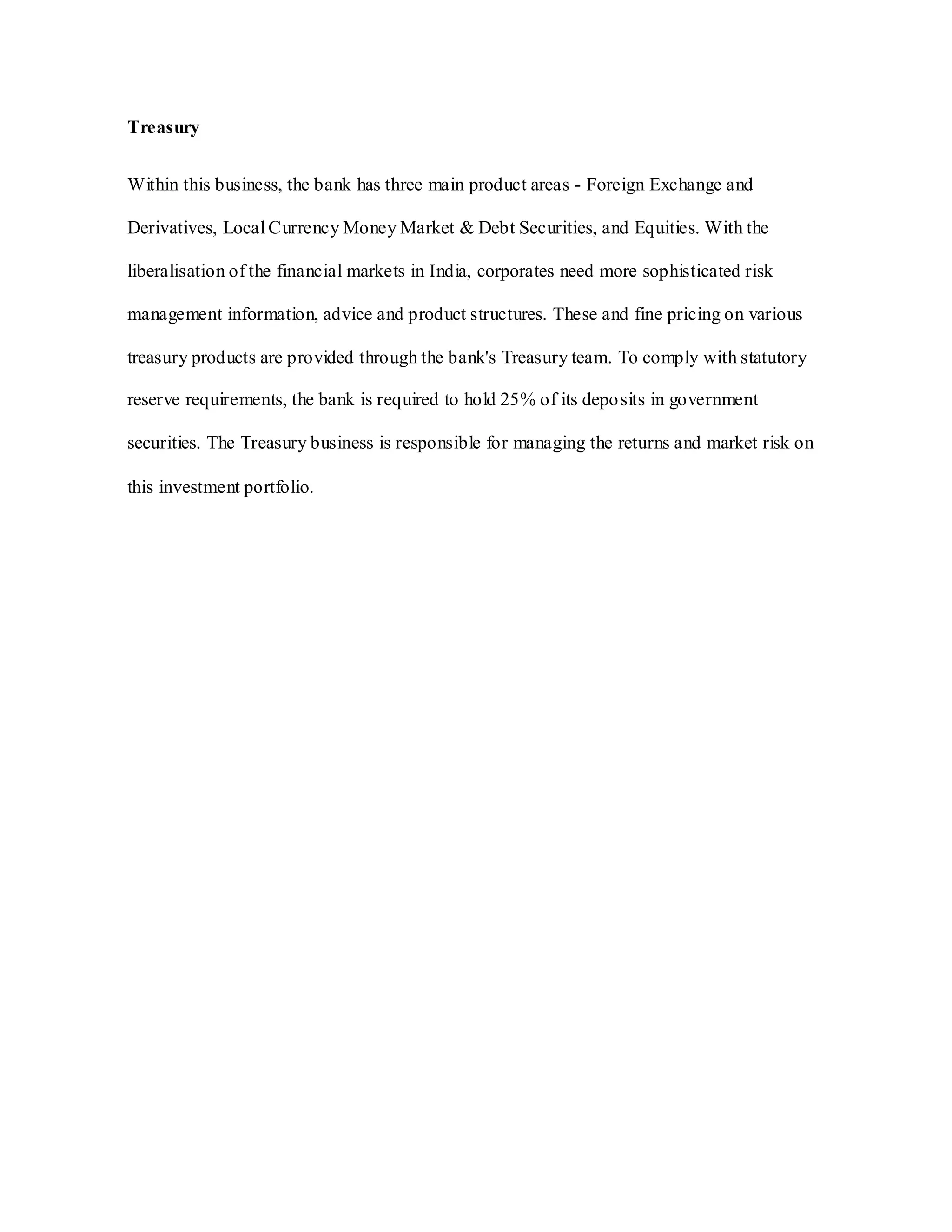 Treasury
Within this business, the bank has three main product areas - Foreign Exchange and
Derivatives, Local Currency Money Market & Debt Securities, and Equities. With the
liberalisation of the financial markets in India, corporates need more sophisticated risk
management information, advice and product structures. These and fine pricing on various
treasury products are provided through the bank's Treasury team. To comply with statutory
reserve requirements, the bank is required to hold 25% of its deposits in government
securities. The Treasury business is responsible for managing the returns and market risk on
this investment portfolio.
 