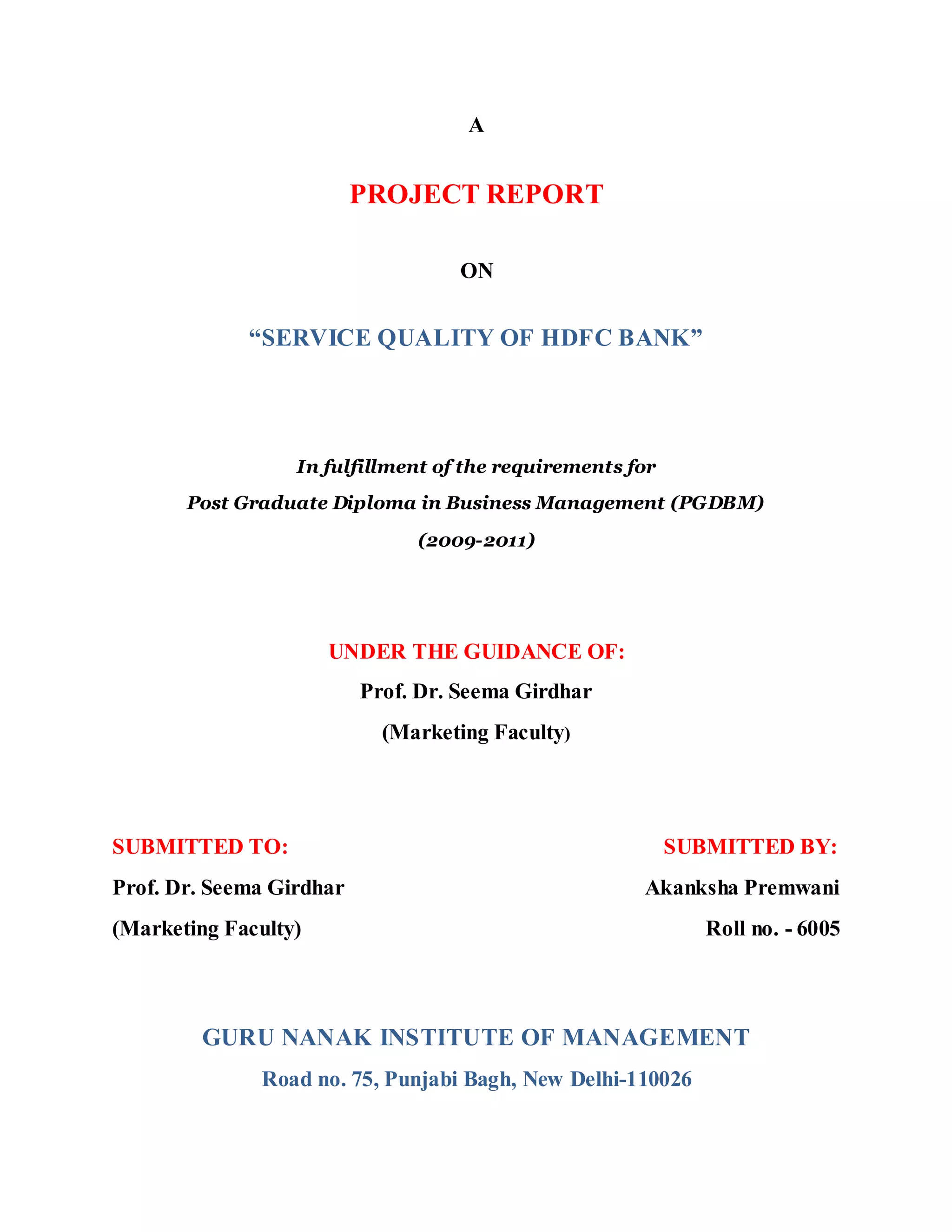 A
PROJECT REPORT
ON
“SERVICE QUALITY OF HDFC BANK”
In fulfillment of the requirements for
Post Graduate Diploma in Business Management (PGDBM)
(2009-2011)
UNDER THE GUIDANCE OF:
Prof. Dr. Seema Girdhar
(Marketing Faculty)
SUBMITTED TO: SUBMITTED BY:
Prof. Dr. Seema Girdhar Akanksha Premwani
(Marketing Faculty) Roll no. - 6005
GURU NANAK INSTITUTE OF MANAGEMENT
Road no. 75, Punjabi Bagh, New Delhi-110026
 
