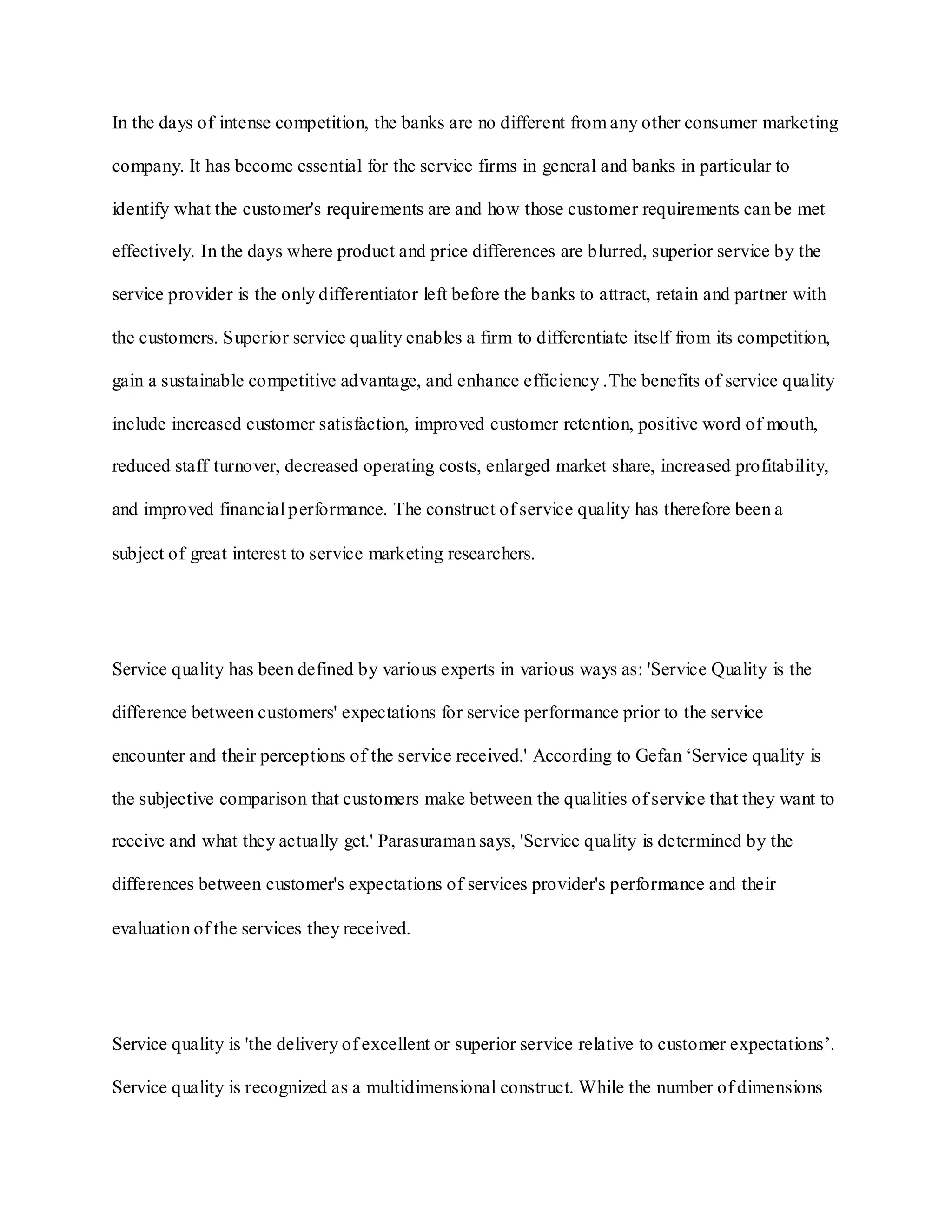 In the days of intense competition, the banks are no different from any other consumer marketing
company. It has become essential for the service firms in general and banks in particular to
identify what the customer's requirements are and how those customer requirements can be met
effectively. In the days where product and price differences are blurred, superior service by the
service provider is the only differentiator left before the banks to attract, retain and partner with
the customers. Superior service quality enables a firm to differentiate itself from its competition,
gain a sustainable competitive advantage, and enhance efficiency .The benefits of service quality
include increased customer satisfaction, improved customer retention, positive word of mouth,
reduced staff turnover, decreased operating costs, enlarged market share, increased profitability,
and improved financial performance. The construct of service quality has therefore been a
subject of great interest to service marketing researchers.
Service quality has been defined by various experts in various ways as: 'Service Quality is the
difference between customers' expectations for service performance prior to the service
encounter and their perceptions of the service received.' According to Gefan „Service quality is
the subjective comparison that customers make between the qualities of service that they want to
receive and what they actually get.' Parasuraman says, 'Service quality is determined by the
differences between customer's expectations of services provider's performance and their
evaluation of the services they received.
Service quality is 'the delivery of excellent or superior service relative to customer expectations‟.
Service quality is recognized as a multidimensional construct. While the number of dimensions
 