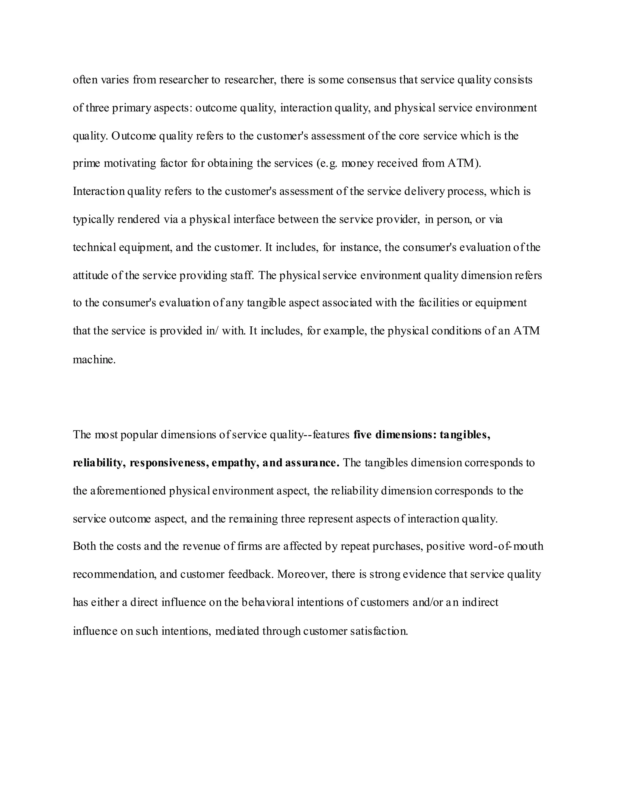 often varies from researcher to researcher, there is some consensus that service quality consists
of three primary aspects: outcome quality, interaction quality, and physical service environment
quality. Outcome quality refers to the customer's assessment of the core service which is the
prime motivating factor for obtaining the services (e.g. money received from ATM).
Interaction quality refers to the customer's assessment of the service delivery process, which is
typically rendered via a physical interface between the service provider, in person, or via
technical equipment, and the customer. It includes, for instance, the consumer's evaluation of the
attitude of the service providing staff. The physical service environment quality dimension refers
to the consumer's evaluation of any tangible aspect associated with the facilities or equipment
that the service is provided in/ with. It includes, for example, the physical conditions of an ATM
machine.
The most popular dimensions of service quality--features five dimensions: tangibles,
reliability, responsiveness, empathy, and assurance. The tangibles dimension corresponds to
the aforementioned physical environment aspect, the reliability dimension corresponds to the
service outcome aspect, and the remaining three represent aspects of interaction quality.
Both the costs and the revenue of firms are affected by repeat purchases, positive word-of-mouth
recommendation, and customer feedback. Moreover, there is strong evidence that service quality
has either a direct influence on the behavioral intentions of customers and/or an indirect
influence on such intentions, mediated through customer satisfaction.
 