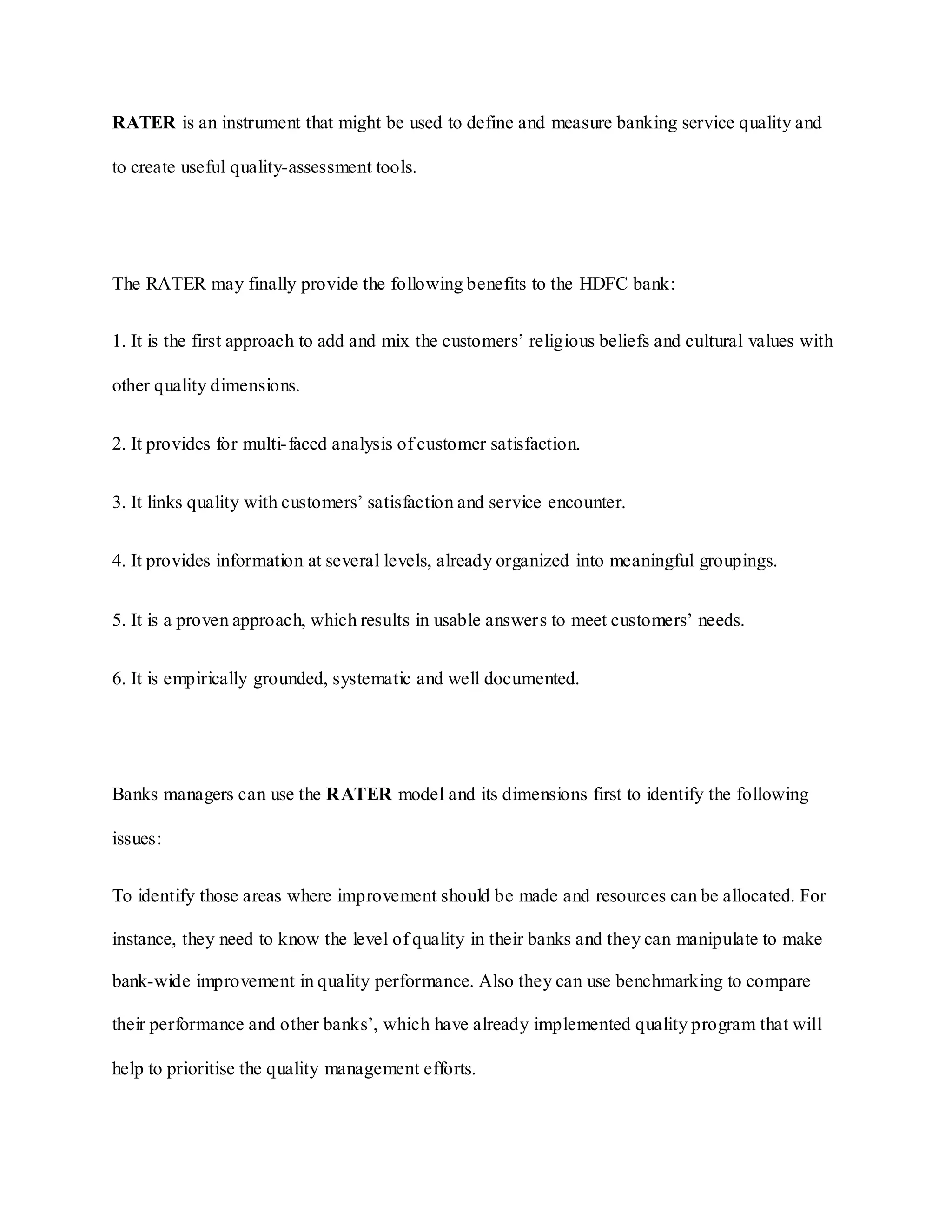 RATER is an instrument that might be used to define and measure banking service quality and
to create useful quality-assessment tools.
The RATER may finally provide the following benefits to the HDFC bank:
1. It is the first approach to add and mix the customers‟ religious beliefs and cultural values with
other quality dimensions.
2. It provides for multi-faced analysis of customer satisfaction.
3. It links quality with customers‟ satisfaction and service encounter.
4. It provides information at several levels, already organized into meaningful groupings.
5. It is a proven approach, which results in usable answers to meet customers‟ needs.
6. It is empirically grounded, systematic and well documented.
Banks managers can use the RATER model and its dimensions first to identify the following
issues:
To identify those areas where improvement should be made and resources can be allocated. For
instance, they need to know the level of quality in their banks and they can manipulate to make
bank-wide improvement in quality performance. Also they can use benchmarking to compare
their performance and other banks‟, which have already implemented quality program that will
help to prioritise the quality management efforts.
 