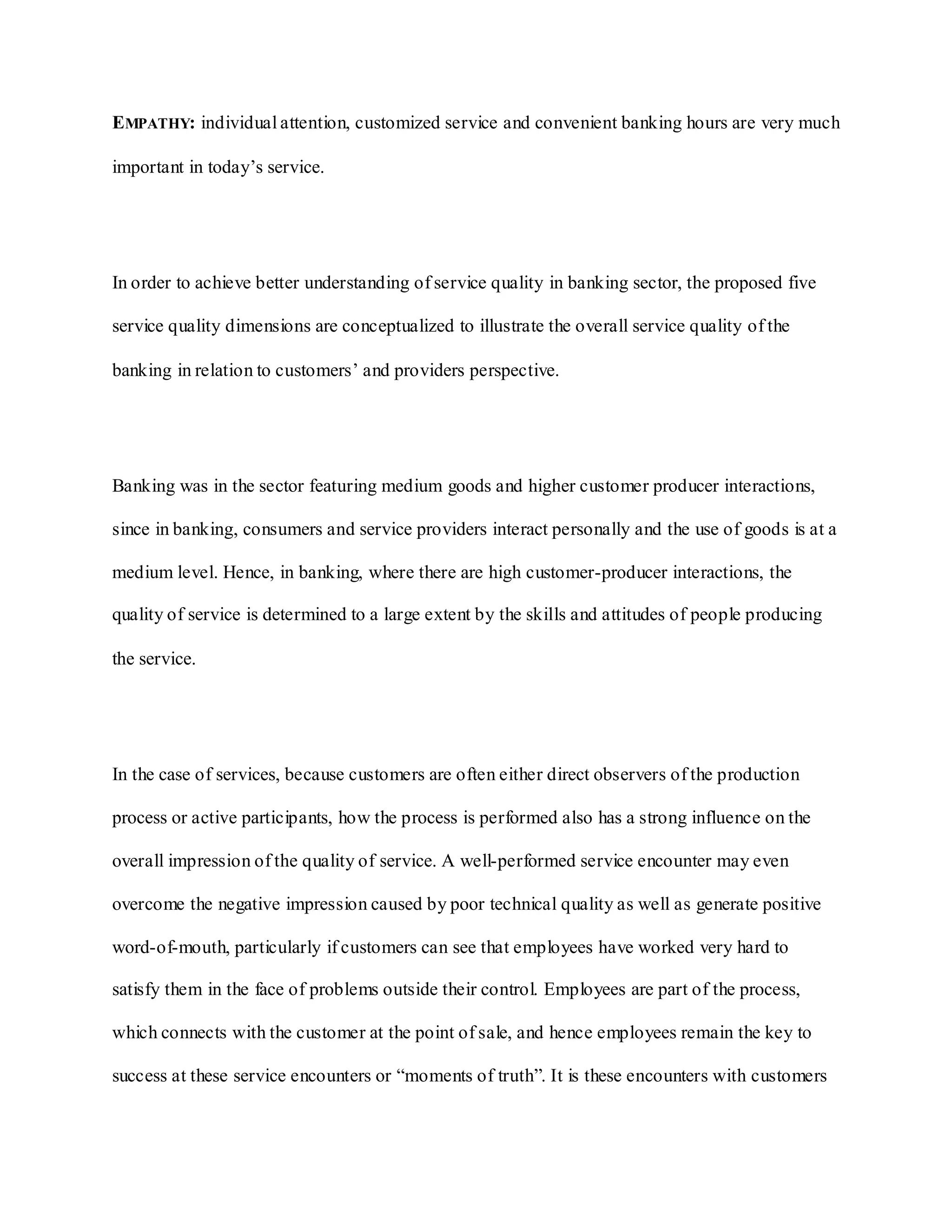 EMPATHY: individual attention, customized service and convenient banking hours are very much
important in today‟s service.
In order to achieve better understanding of service quality in banking sector, the proposed five
service quality dimensions are conceptualized to illustrate the overall service quality of the
banking in relation to customers‟ and providers perspective.
Banking was in the sector featuring medium goods and higher customer producer interactions,
since in banking, consumers and service providers interact personally and the use of goods is at a
medium level. Hence, in banking, where there are high customer-producer interactions, the
quality of service is determined to a large extent by the skills and attitudes of people producing
the service.
In the case of services, because customers are often either direct observers of the production
process or active participants, how the process is performed also has a strong influence on the
overall impression of the quality of service. A well-performed service encounter may even
overcome the negative impression caused by poor technical quality as well as generate positive
word-of-mouth, particularly if customers can see that employees have worked very hard to
satisfy them in the face of problems outside their control. Employees are part of the process,
which connects with the customer at the point of sale, and hence employees remain the key to
success at these service encounters or “moments of truth”. It is these encounters with customers
 