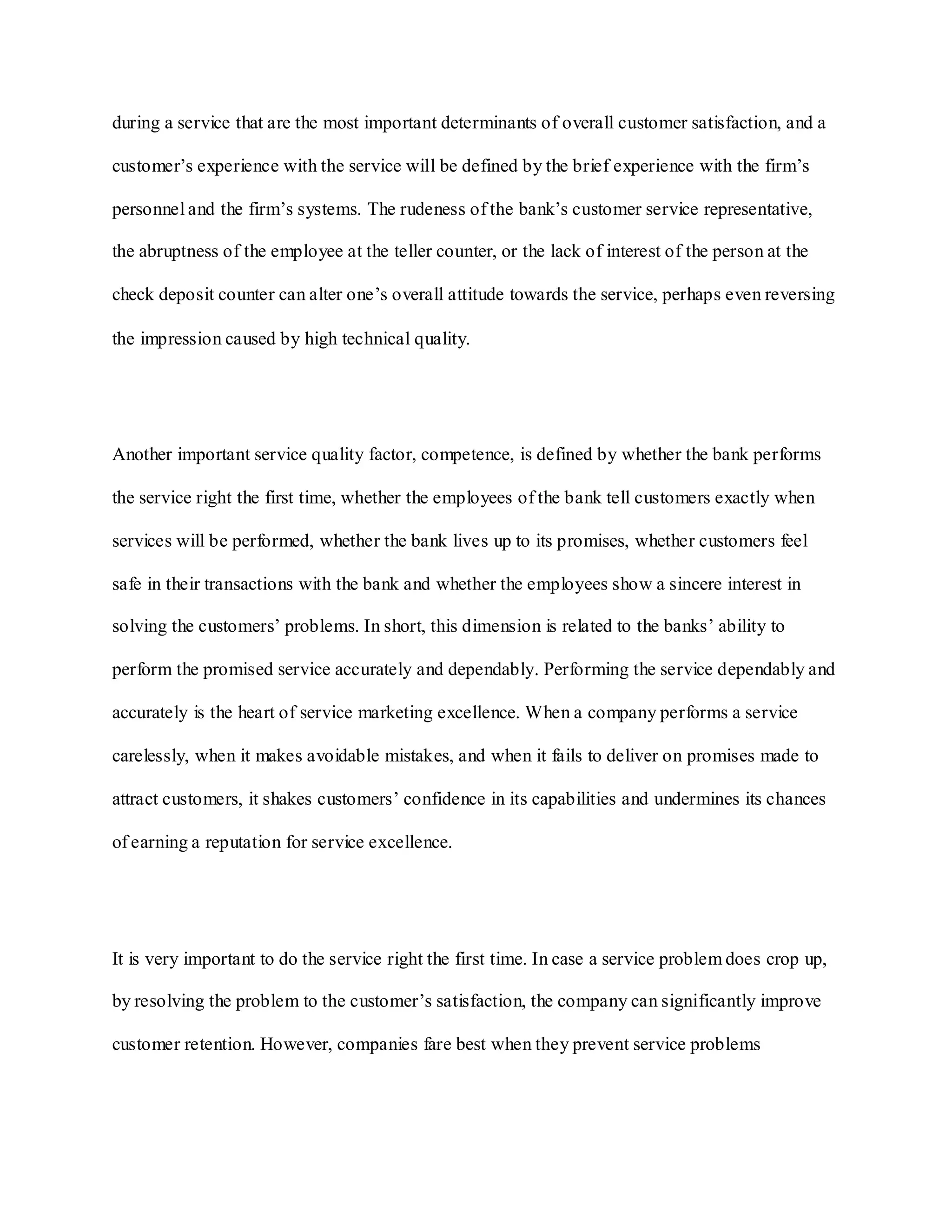 during a service that are the most important determinants of overall customer satisfaction, and a
customer‟s experience with the service will be defined by the brief experience with the firm‟s
personnel and the firm‟s systems. The rudeness of the bank‟s customer service representative,
the abruptness of the employee at the teller counter, or the lack of interest of the person at the
check deposit counter can alter one‟s overall attitude towards the service, perhaps even reversing
the impression caused by high technical quality.
Another important service quality factor, competence, is defined by whether the bank performs
the service right the first time, whether the employees of the bank tell customers exactly when
services will be performed, whether the bank lives up to its promises, whether customers feel
safe in their transactions with the bank and whether the employees show a sincere interest in
solving the customers‟ problems. In short, this dimension is related to the banks‟ ability to
perform the promised service accurately and dependably. Performing the service dependably and
accurately is the heart of service marketing excellence. When a company performs a service
carelessly, when it makes avoidable mistakes, and when it fails to deliver on promises made to
attract customers, it shakes customers‟ confidence in its capabilities and undermines its chances
of earning a reputation for service excellence.
It is very important to do the service right the first time. In case a service problem does crop up,
by resolving the problem to the customer‟s satisfaction, the company can significantly improve
customer retention. However, companies fare best when they prevent service problems
 