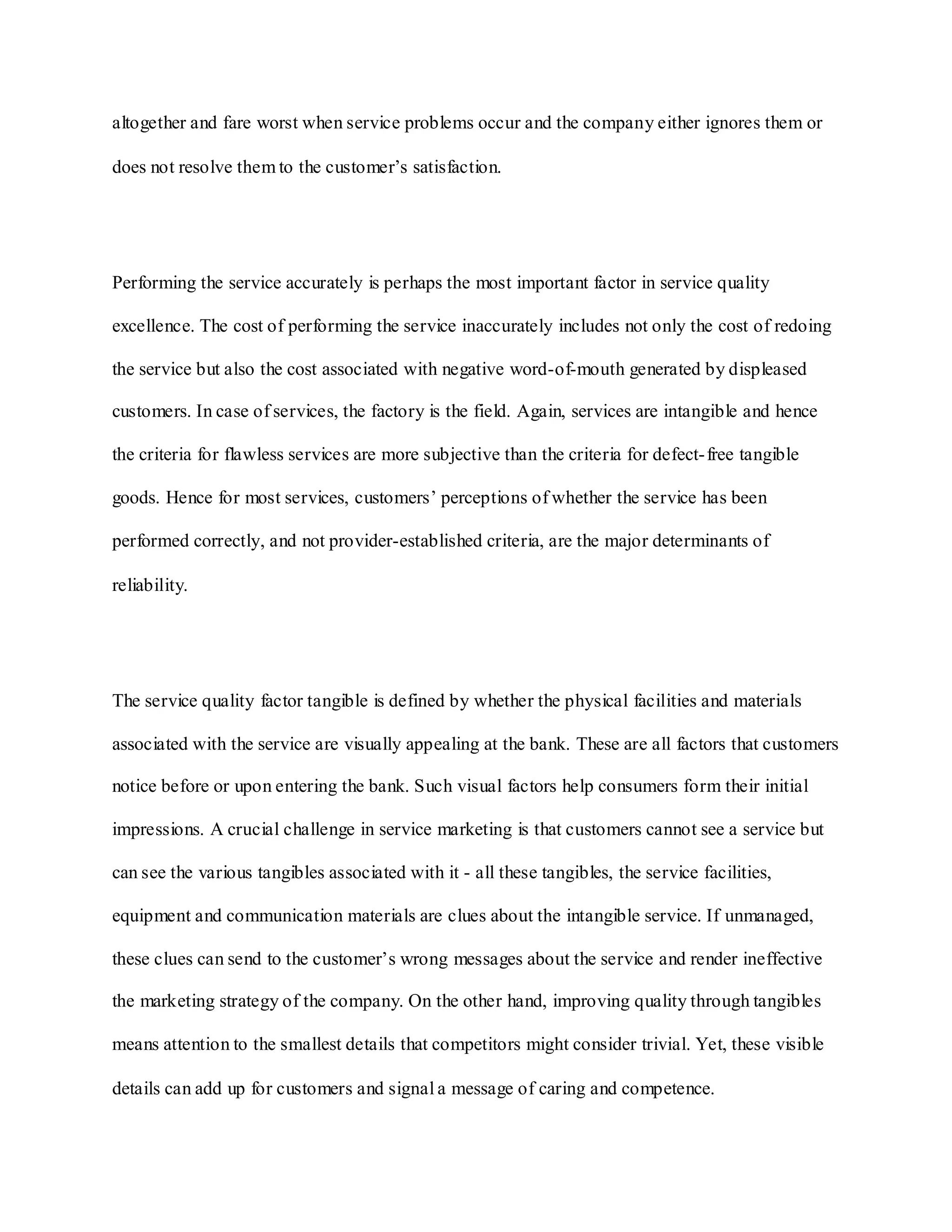 altogether and fare worst when service problems occur and the company either ignores them or
does not resolve them to the customer‟s satisfaction.
Performing the service accurately is perhaps the most important factor in service quality
excellence. The cost of performing the service inaccurately includes not only the cost of redoing
the service but also the cost associated with negative word-of-mouth generated by displeased
customers. In case of services, the factory is the field. Again, services are intangible and hence
the criteria for flawless services are more subjective than the criteria for defect-free tangible
goods. Hence for most services, customers‟ perceptions of whether the service has been
performed correctly, and not provider-established criteria, are the major determinants of
reliability.
The service quality factor tangible is defined by whether the physical facilities and materials
associated with the service are visually appealing at the bank. These are all factors that customers
notice before or upon entering the bank. Such visual factors help consumers form their initial
impressions. A crucial challenge in service marketing is that customers cannot see a service but
can see the various tangibles associated with it - all these tangibles, the service facilities,
equipment and communication materials are clues about the intangible service. If unmanaged,
these clues can send to the customer‟s wrong messages about the service and render ineffective
the marketing strategy of the company. On the other hand, improving quality through tangibles
means attention to the smallest details that competitors might consider trivial. Yet, these visible
details can add up for customers and signal a message of caring and competence.
 
