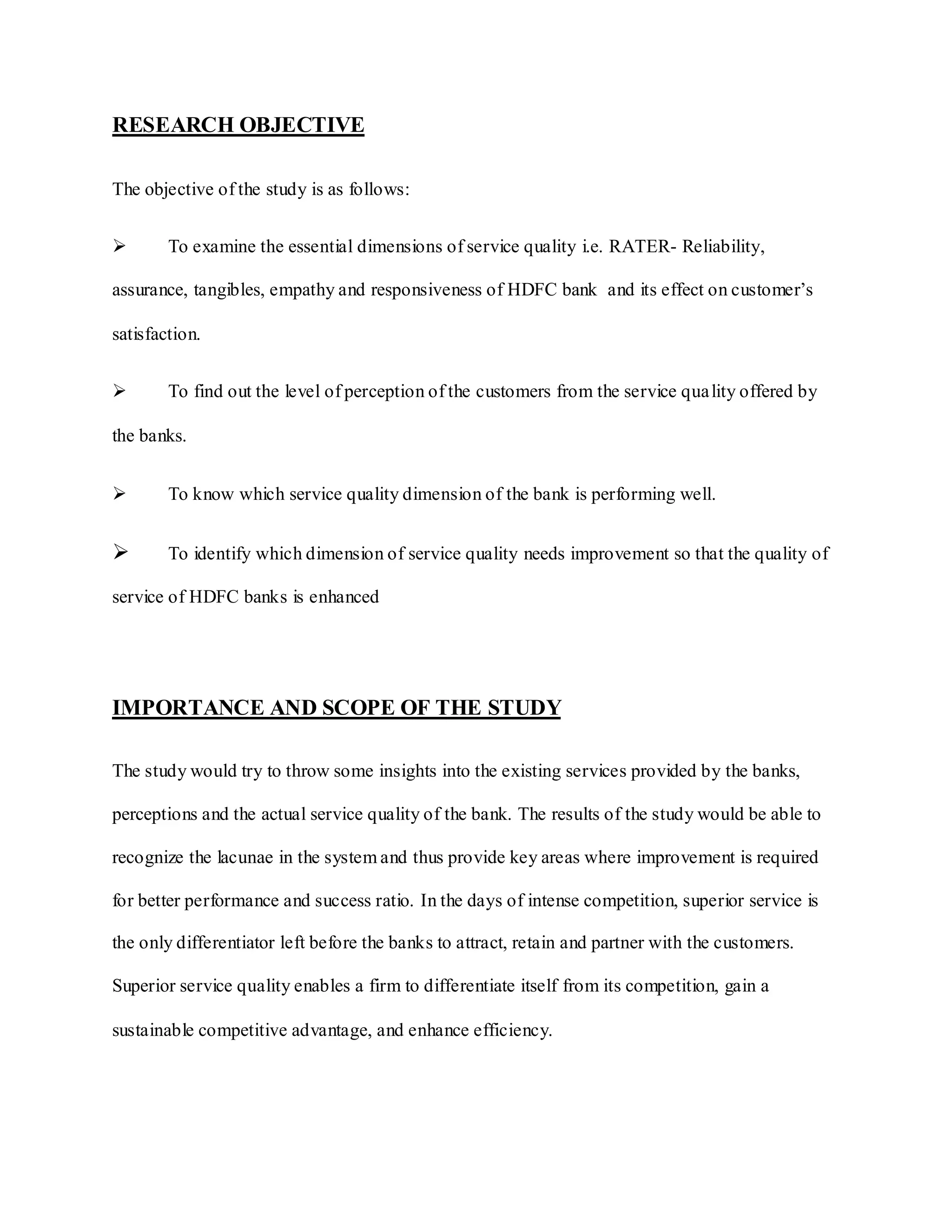 RESEARCH OBJECTIVE
The objective of the study is as follows:
 To examine the essential dimensions of service quality i.e. RATER- Reliability,
assurance, tangibles, empathy and responsiveness of HDFC bank and its effect on customer‟s
satisfaction.
 To find out the level of perception of the customers from the service quality offered by
the banks.
 To know which service quality dimension of the bank is performing well.
 To identify which dimension of service quality needs improvement so that the quality of
service of HDFC banks is enhanced
IMPORTANCE AND SCOPE OF THE STUDY
The study would try to throw some insights into the existing services provided by the banks,
perceptions and the actual service quality of the bank. The results of the study would be able to
recognize the lacunae in the system and thus provide key areas where improvement is required
for better performance and success ratio. In the days of intense competition, superior service is
the only differentiator left before the banks to attract, retain and partner with the customers.
Superior service quality enables a firm to differentiate itself from its competition, gain a
sustainable competitive advantage, and enhance efficiency.
 