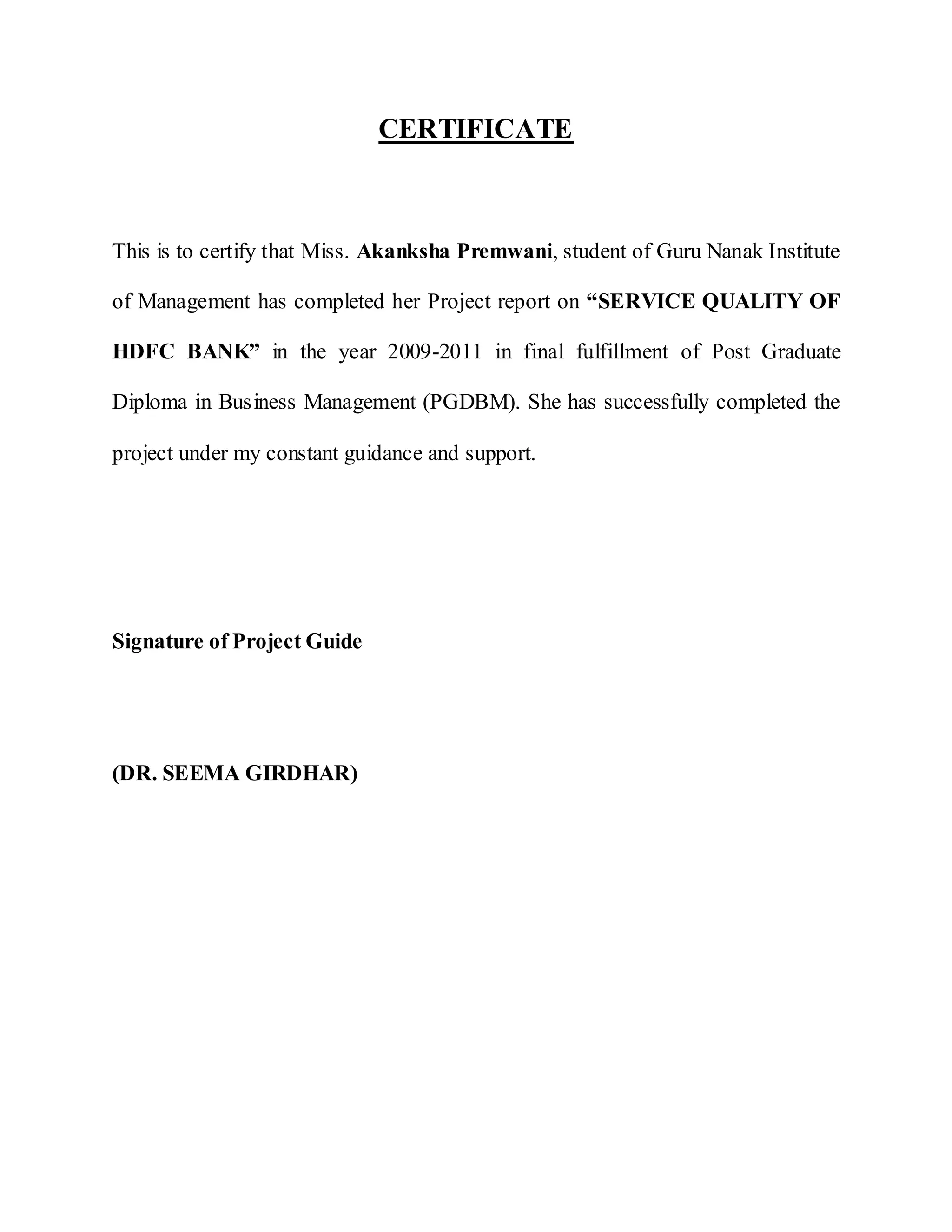 CERTIFICATE
This is to certify that Miss. Akanksha Premwani, student of Guru Nanak Institute
of Management has completed her Project report on “SERVICE QUALITY OF
HDFC BANK” in the year 2009-2011 in final fulfillment of Post Graduate
Diploma in Business Management (PGDBM). She has successfully completed the
project under my constant guidance and support.
Signature of Project Guide
(DR. SEEMA GIRDHAR)
 