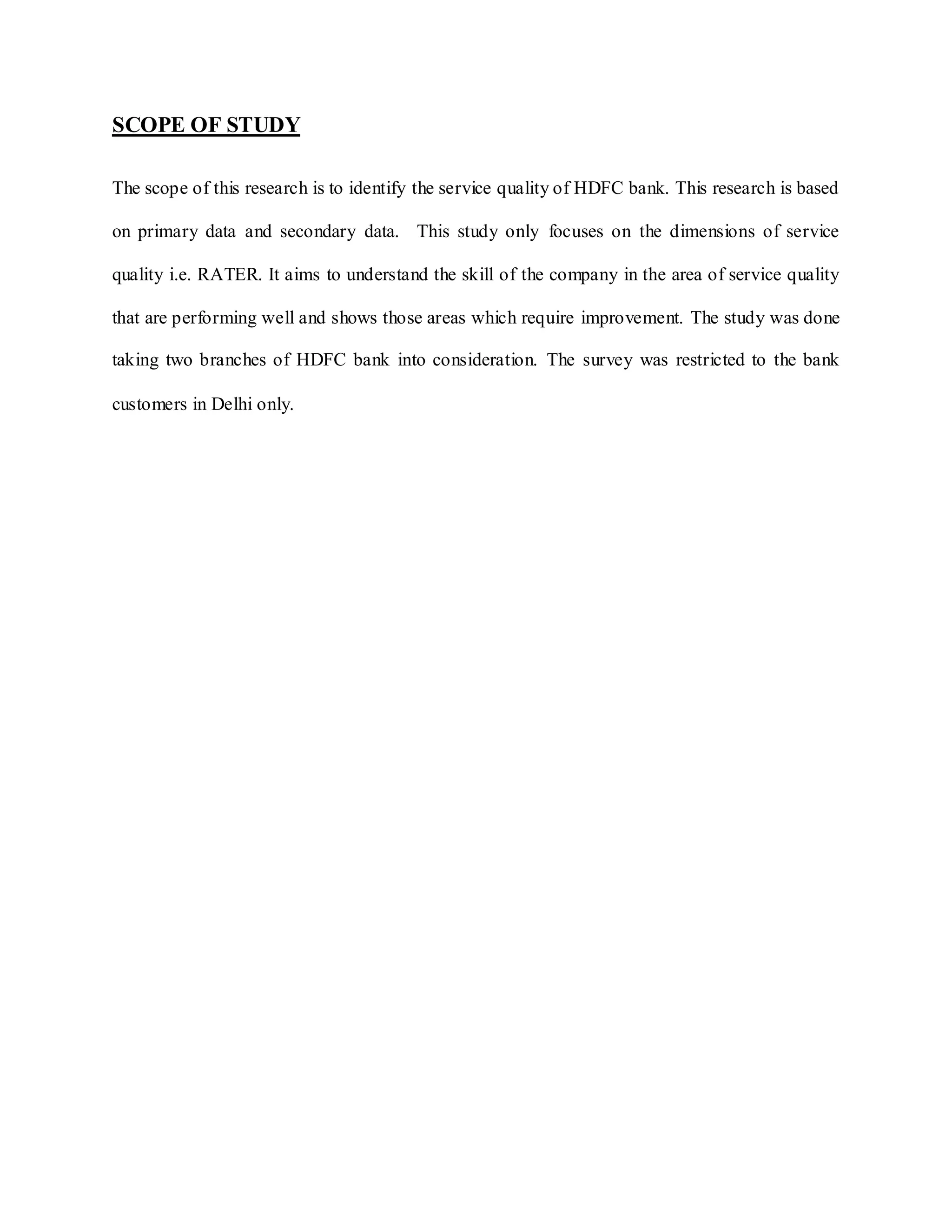 SCOPE OF STUDY
The scope of this research is to identify the service quality of HDFC bank. This research is based
on primary data and secondary data. This study only focuses on the dimensions of service
quality i.e. RATER. It aims to understand the skill of the company in the area of service quality
that are performing well and shows those areas which require improvement. The study was done
taking two branches of HDFC bank into consideration. The survey was restricted to the bank
customers in Delhi only.
 