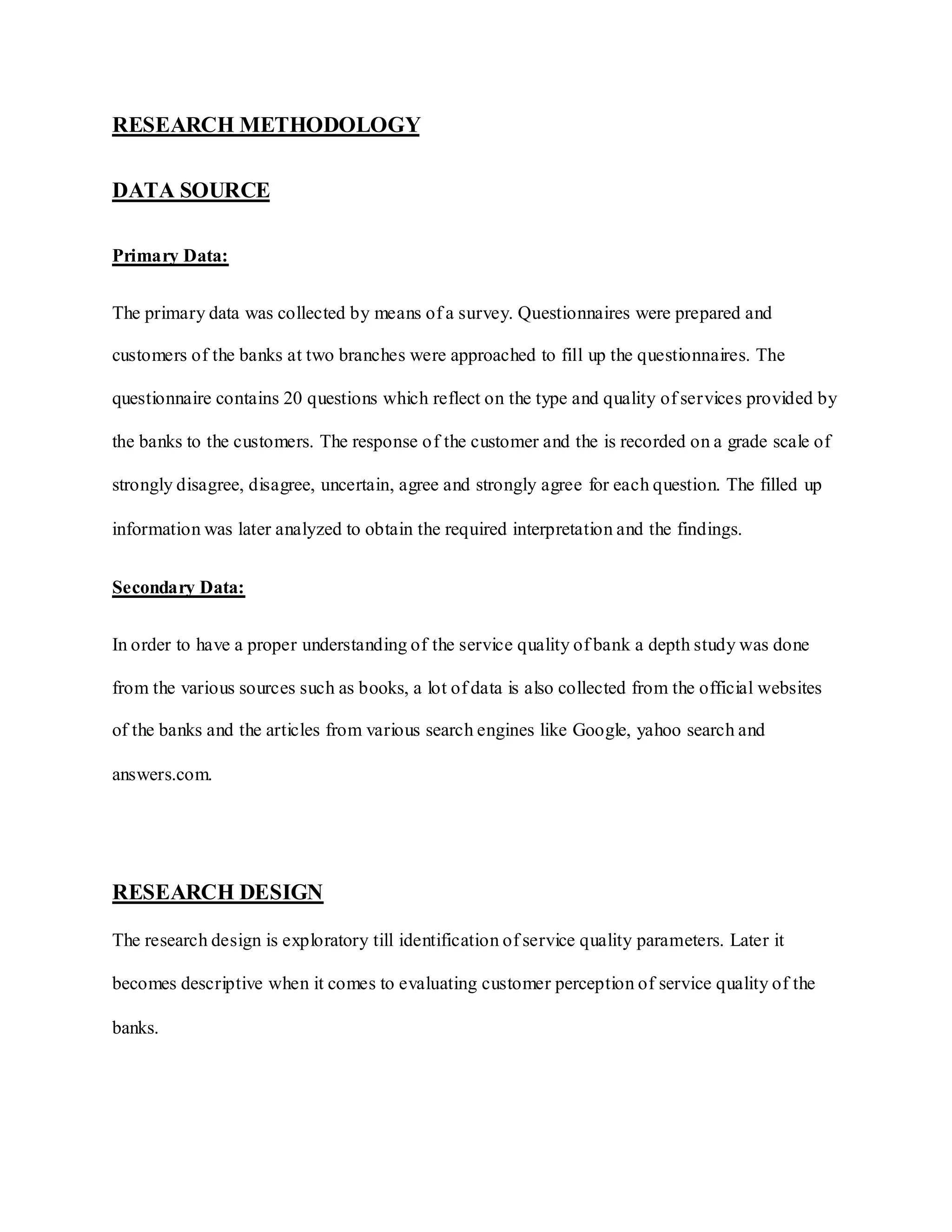 RESEARCH METHODOLOGY
DATA SOURCE
Primary Data:
The primary data was collected by means of a survey. Questionnaires were prepared and
customers of the banks at two branches were approached to fill up the questionnaires. The
questionnaire contains 20 questions which reflect on the type and quality of services provided by
the banks to the customers. The response of the customer and the is recorded on a grade scale of
strongly disagree, disagree, uncertain, agree and strongly agree for each question. The filled up
information was later analyzed to obtain the required interpretation and the findings.
Secondary Data:
In order to have a proper understanding of the service quality of bank a depth study was done
from the various sources such as books, a lot of data is also collected from the official websites
of the banks and the articles from various search engines like Google, yahoo search and
answers.com.
RESEARCH DESIGN
The research design is exploratory till identification of service quality parameters. Later it
becomes descriptive when it comes to evaluating customer perception of service quality of the
banks.
 