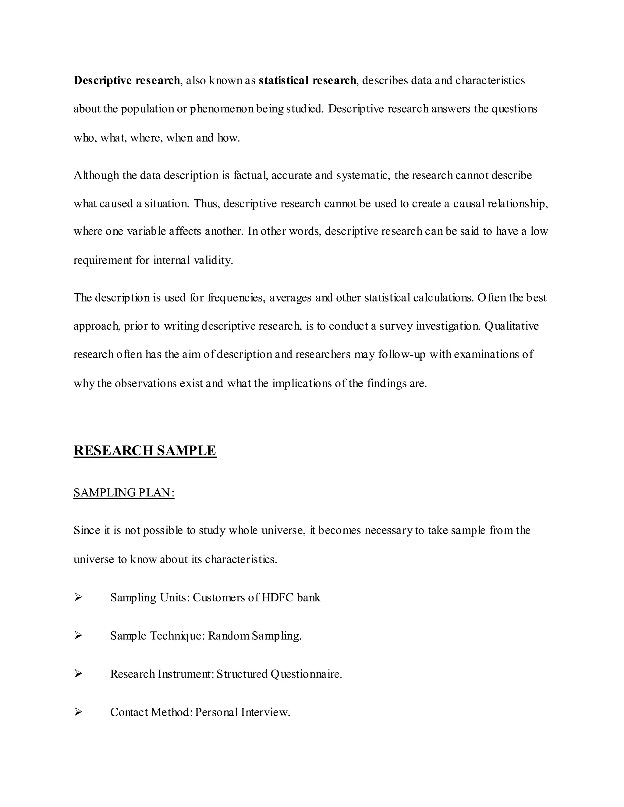 Descriptive research, also known as statistical research, describes data and characteristics
about the population or phenomenon being studied. Descriptive research answers the questions
who, what, where, when and how.
Although the data description is factual, accurate and systematic, the research cannot describe
what caused a situation. Thus, descriptive research cannot be used to create a causal relationship,
where one variable affects another. In other words, descriptive research can be said to have a low
requirement for internal validity.
The description is used for frequencies, averages and other statistical calculations. Often the best
approach, prior to writing descriptive research, is to conduct a survey investigation. Qualitative
research often has the aim of description and researchers may follow-up with examinations of
why the observations exist and what the implications of the findings are.
RESEARCH SAMPLE
SAMPLING PLAN:
Since it is not possible to study whole universe, it becomes necessary to take sample from the
universe to know about its characteristics.
 Sampling Units: Customers of HDFC bank
 Sample Technique: Random Sampling.
 Research Instrument: Structured Questionnaire.
 Contact Method: Personal Interview.
 