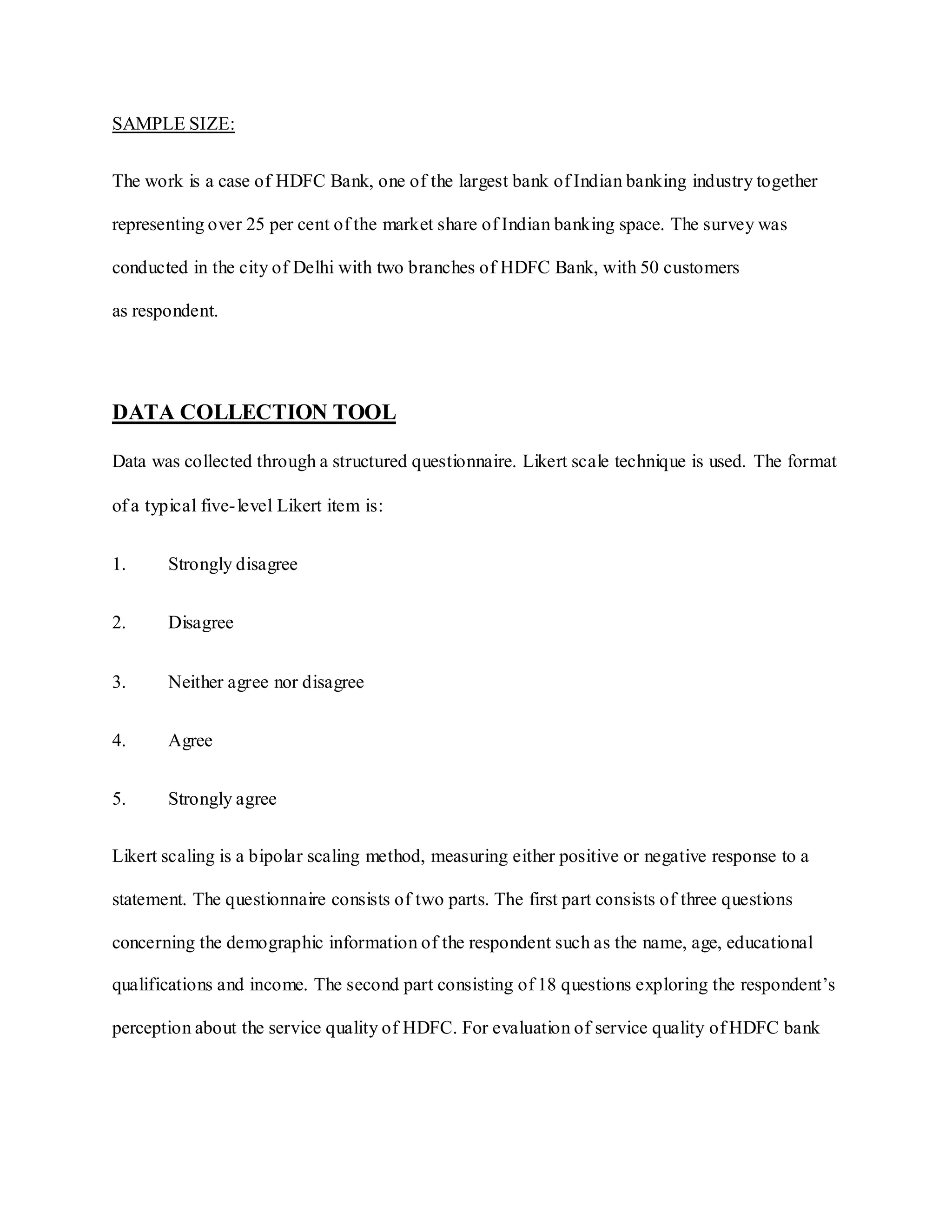 SAMPLE SIZE:
The work is a case of HDFC Bank, one of the largest bank of Indian banking industry together
representing over 25 per cent of the market share of Indian banking space. The survey was
conducted in the city of Delhi with two branches of HDFC Bank, with 50 customers
as respondent.
DATA COLLECTION TOOL
Data was collected through a structured questionnaire. Likert scale technique is used. The format
of a typical five-level Likert item is:
1. Strongly disagree
2. Disagree
3. Neither agree nor disagree
4. Agree
5. Strongly agree
Likert scaling is a bipolar scaling method, measuring either positive or negative response to a
statement. The questionnaire consists of two parts. The first part consists of three questions
concerning the demographic information of the respondent such as the name, age, educational
qualifications and income. The second part consisting of 18 questions exploring the respondent‟s
perception about the service quality of HDFC. For evaluation of service quality of HDFC bank
 