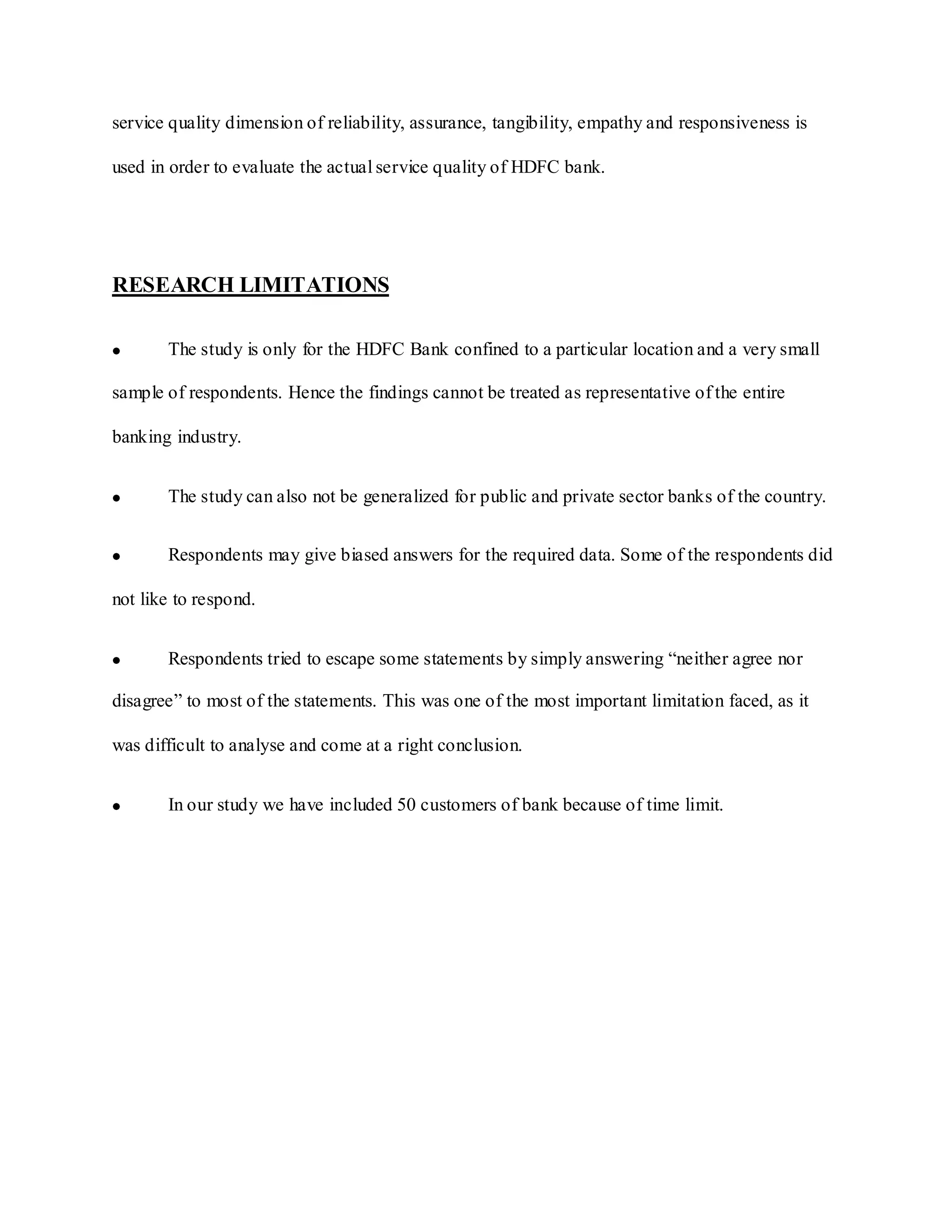 service quality dimension of reliability, assurance, tangibility, empathy and responsiveness is
used in order to evaluate the actual service quality of HDFC bank.
RESEARCH LIMITATIONS
The study is only for the HDFC Bank confined to a particular location and a very small
sample of respondents. Hence the findings cannot be treated as representative of the entire
banking industry.
The study can also not be generalized for public and private sector banks of the country.
Respondents may give biased answers for the required data. Some of the respondents did
not like to respond.
Respondents tried to escape some statements by simply answering “neither agree nor
disagree” to most of the statements. This was one of the most important limitation faced, as it
was difficult to analyse and come at a right conclusion.
In our study we have included 50 customers of bank because of time limit.
 