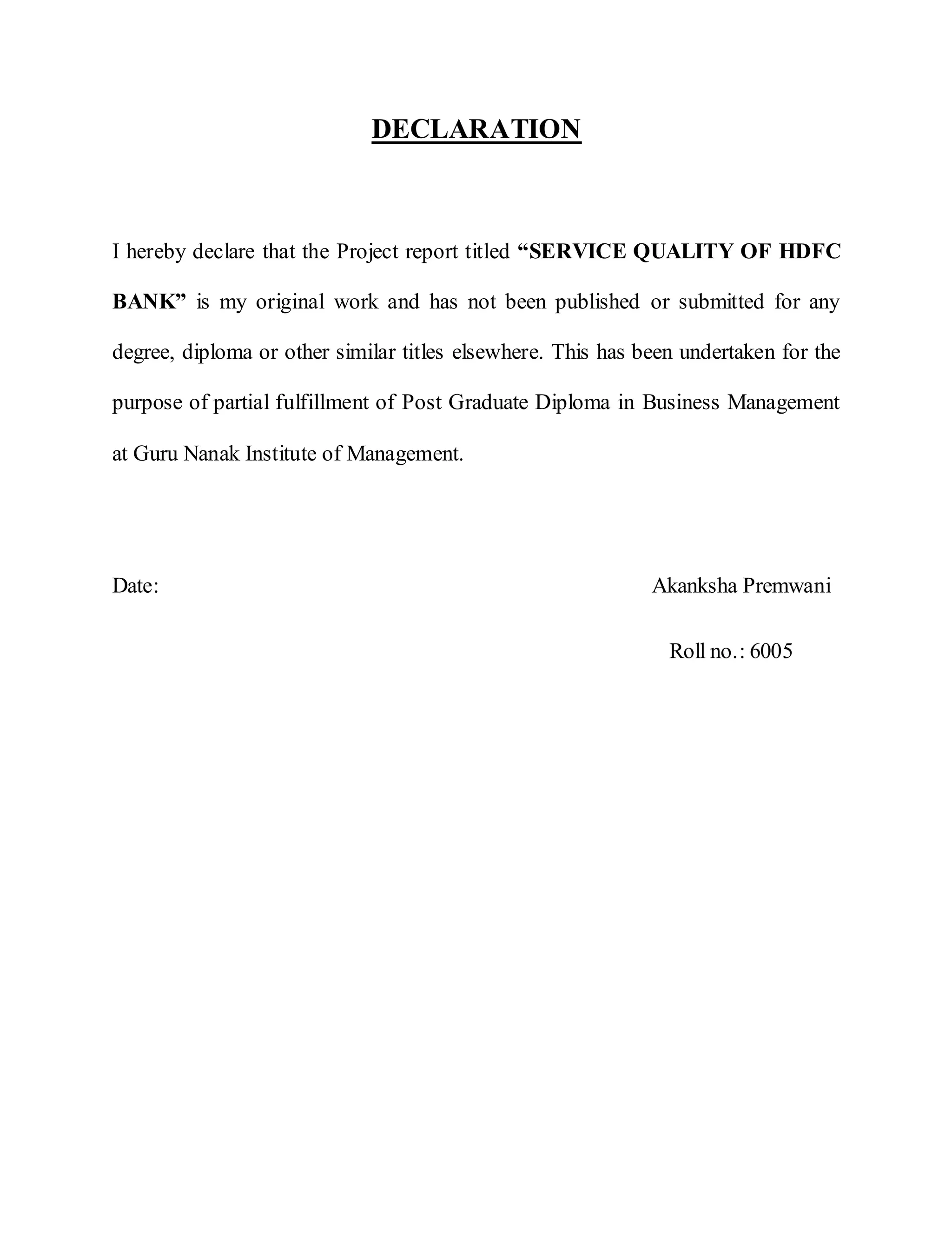 DECLARATION
I hereby declare that the Project report titled “SERVICE QUALITY OF HDFC
BANK” is my original work and has not been published or submitted for any
degree, diploma or other similar titles elsewhere. This has been undertaken for the
purpose of partial fulfillment of Post Graduate Diploma in Business Management
at Guru Nanak Institute of Management.
Date: Akanksha Premwani
Roll no.: 6005
 
