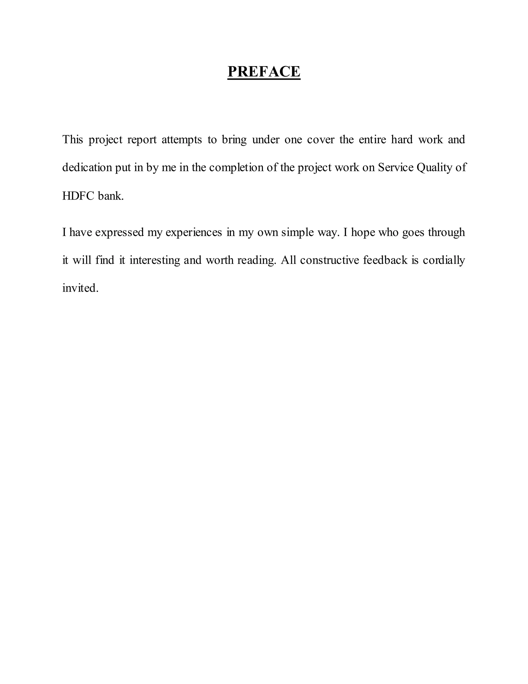 PREFACE
This project report attempts to bring under one cover the entire hard work and
dedication put in by me in the completion of the project work on Service Quality of
HDFC bank.
I have expressed my experiences in my own simple way. I hope who goes through
it will find it interesting and worth reading. All constructive feedback is cordially
invited.
 