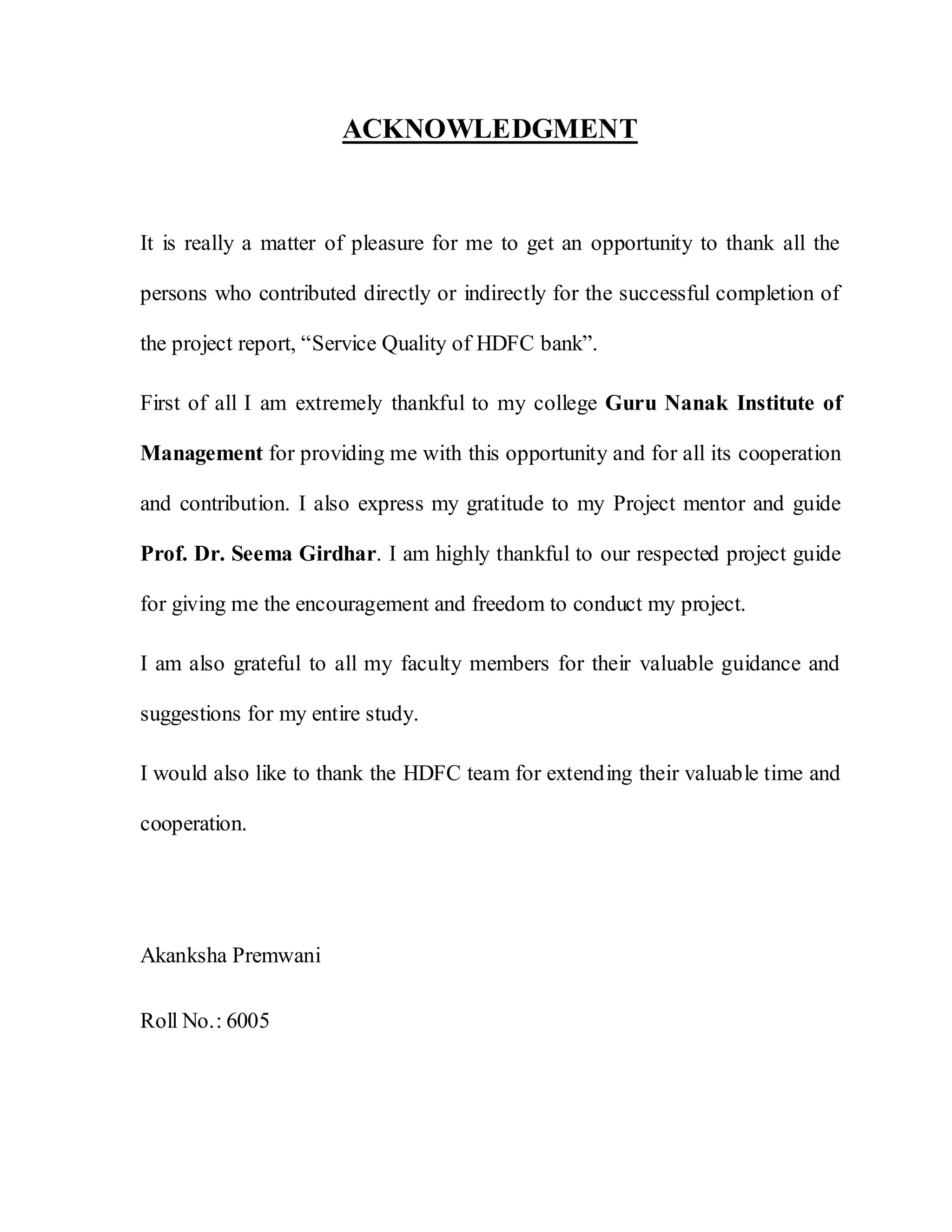 ACKNOWLEDGMENT
It is really a matter of pleasure for me to get an opportunity to thank all the
persons who contributed directly or indirectly for the successful completion of
the project report, “Service Quality of HDFC bank”.
First of all I am extremely thankful to my college Guru Nanak Institute of
Management for providing me with this opportunity and for all its cooperation
and contribution. I also express my gratitude to my Project mentor and guide
Prof. Dr. Seema Girdhar. I am highly thankful to our respected project guide
for giving me the encouragement and freedom to conduct my project.
I am also grateful to all my faculty members for their valuable guidance and
suggestions for my entire study.
I would also like to thank the HDFC team for extending their valuable time and
cooperation.
Akanksha Premwani
Roll No.: 6005
 