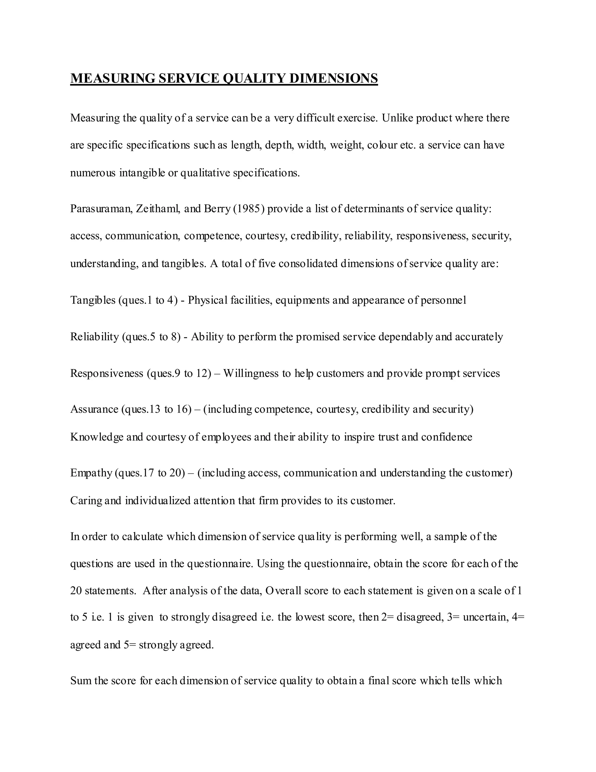 MEASURING SERVICE QUALITY DIMENSIONS
Measuring the quality of a service can be a very difficult exercise. Unlike product where there
are specific specifications such as length, depth, width, weight, colour etc. a service can have
numerous intangible or qualitative specifications.
Parasuraman, Zeithaml, and Berry (1985) provide a list of determinants of service quality:
access, communication, competence, courtesy, credibility, reliability, responsiveness, security,
understanding, and tangibles. A total of five consolidated dimensions of service quality are:
Tangibles (ques.1 to 4) - Physical facilities, equipments and appearance of personnel
Reliability (ques.5 to 8) - Ability to perform the promised service dependably and accurately
Responsiveness (ques.9 to 12) – Willingness to help customers and provide prompt services
Assurance (ques.13 to 16) – (including competence, courtesy, credibility and security)
Knowledge and courtesy of employees and their ability to inspire trust and confidence
Empathy (ques.17 to 20) – (including access, communication and understanding the customer)
Caring and individualized attention that firm provides to its customer.
In order to calculate which dimension of service quality is performing well, a sample of the
questions are used in the questionnaire. Using the questionnaire, obtain the score for each of the
20 statements. After analysis of the data, Overall score to each statement is given on a scale of 1
to 5 i.e. 1 is given to strongly disagreed i.e. the lowest score, then 2= disagreed, 3= uncertain, 4=
agreed and 5= strongly agreed.
Sum the score for each dimension of service quality to obtain a final score which tells which
 