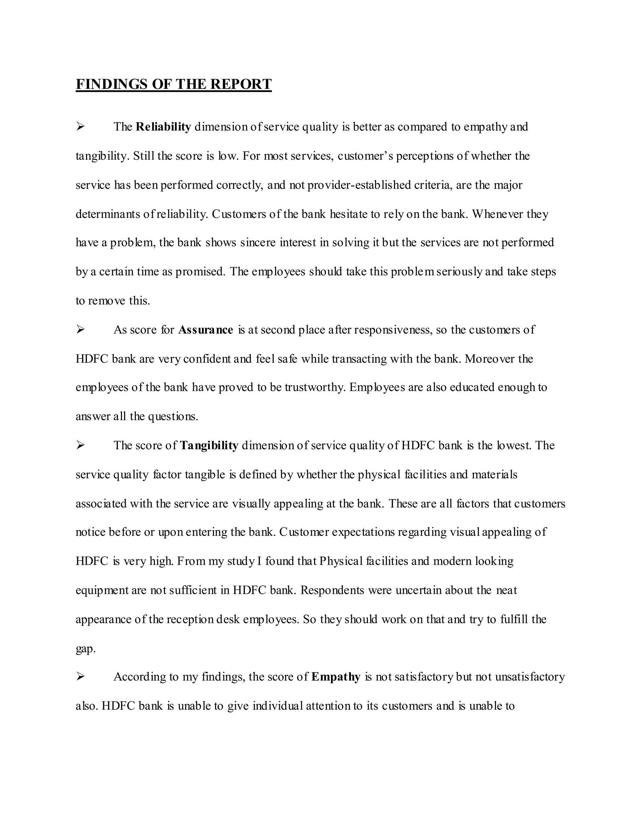 FINDINGS OF THE REPORT
 The Reliability dimension of service quality is better as compared to empathy and
tangibility. Still the score is low. For most services, customer‟s perceptions of whether the
service has been performed correctly, and not provider-established criteria, are the major
determinants of reliability. Customers of the bank hesitate to rely on the bank. Whenever they
have a problem, the bank shows sincere interest in solving it but the services are not performed
by a certain time as promised. The employees should take this problem seriously and take steps
to remove this.
 As score for Assurance is at second place after responsiveness, so the customers of
HDFC bank are very confident and feel safe while transacting with the bank. Moreover the
employees of the bank have proved to be trustworthy. Employees are also educated enough to
answer all the questions.
 The score of Tangibility dimension of service quality of HDFC bank is the lowest. The
service quality factor tangible is defined by whether the physical facilities and materials
associated with the service are visually appealing at the bank. These are all factors that customers
notice before or upon entering the bank. Customer expectations regarding visual appealing of
HDFC is very high. From my study I found that Physical facilities and modern looking
equipment are not sufficient in HDFC bank. Respondents were uncertain about the neat
appearance of the reception desk employees. So they should work on that and try to fulfill the
gap.
 According to my findings, the score of Empathy is not satisfactory but not unsatisfactory
also. HDFC bank is unable to give individual attention to its customers and is unable to
 