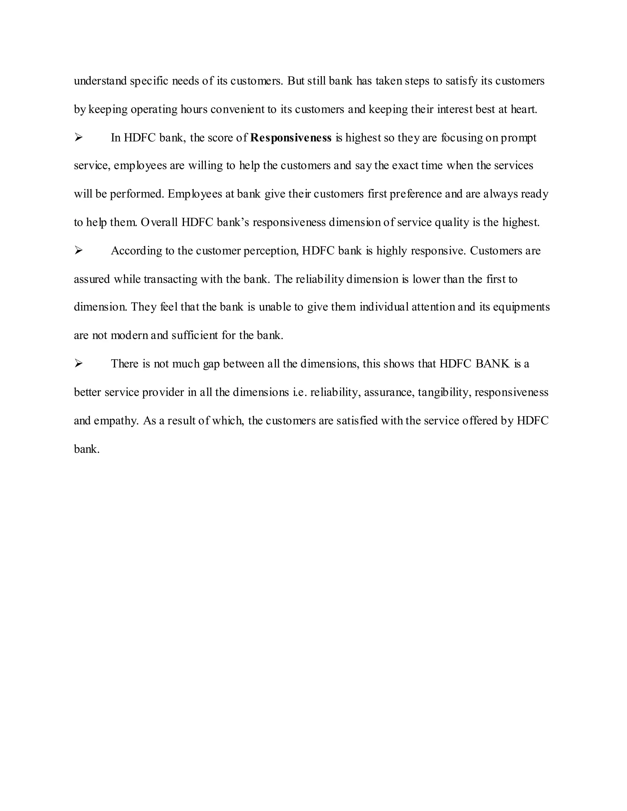 understand specific needs of its customers. But still bank has taken steps to satisfy its customers
by keeping operating hours convenient to its customers and keeping their interest best at heart.
 In HDFC bank, the score of Responsiveness is highest so they are focusing on prompt
service, employees are willing to help the customers and say the exact time when the services
will be performed. Employees at bank give their customers first preference and are always ready
to help them. Overall HDFC bank‟s responsiveness dimension of service quality is the highest.
 According to the customer perception, HDFC bank is highly responsive. Customers are
assured while transacting with the bank. The reliability dimension is lower than the first to
dimension. They feel that the bank is unable to give them individual attention and its equipments
are not modern and sufficient for the bank.
 There is not much gap between all the dimensions, this shows that HDFC BANK is a
better service provider in all the dimensions i.e. reliability, assurance, tangibility, responsiveness
and empathy. As a result of which, the customers are satisfied with the service offered by HDFC
bank.
 