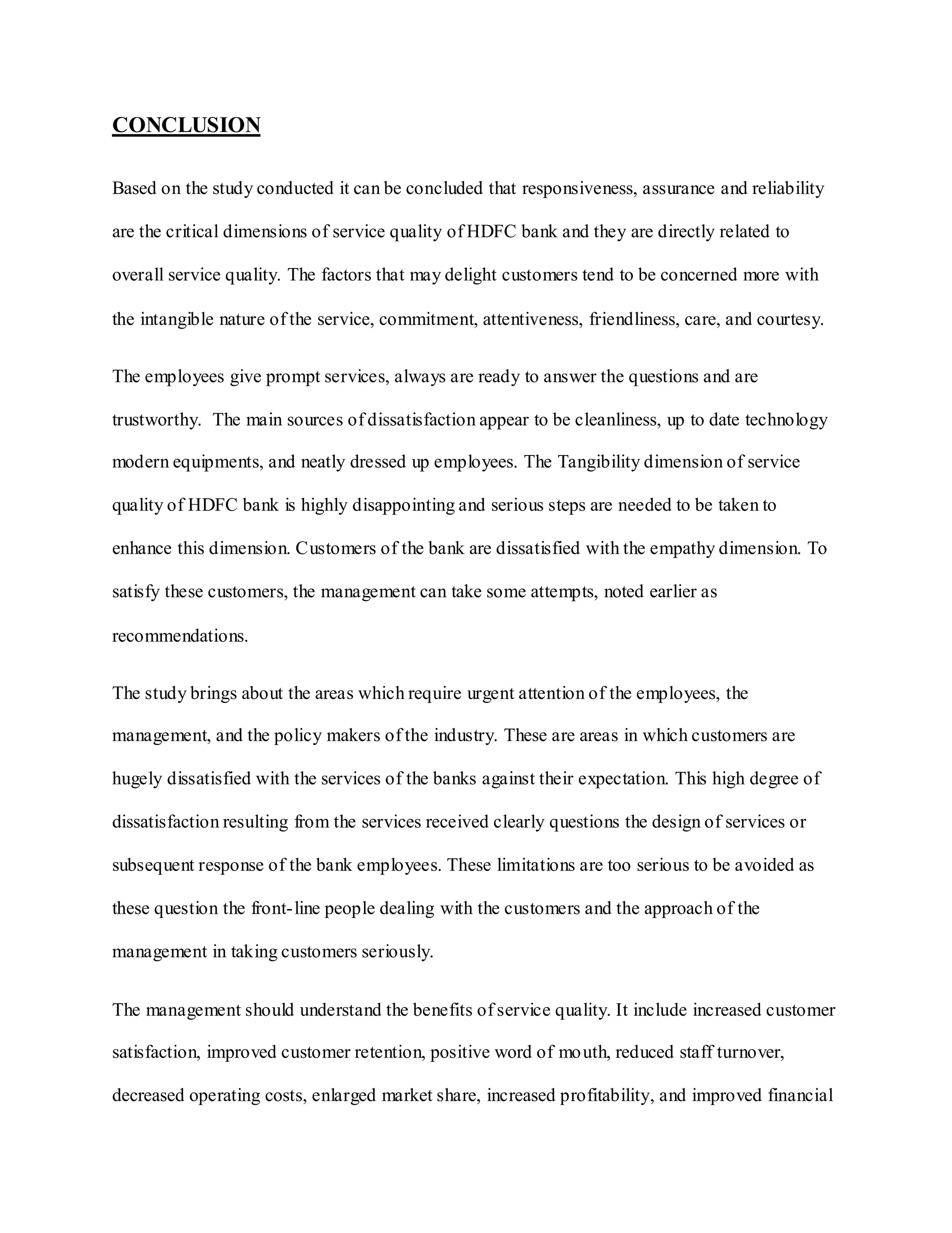 CONCLUSION
Based on the study conducted it can be concluded that responsiveness, assurance and reliability
are the critical dimensions of service quality of HDFC bank and they are directly related to
overall service quality. The factors that may delight customers tend to be concerned more with
the intangible nature of the service, commitment, attentiveness, friendliness, care, and courtesy.
The employees give prompt services, always are ready to answer the questions and are
trustworthy. The main sources of dissatisfaction appear to be cleanliness, up to date technology
modern equipments, and neatly dressed up employees. The Tangibility dimension of service
quality of HDFC bank is highly disappointing and serious steps are needed to be taken to
enhance this dimension. Customers of the bank are dissatisfied with the empathy dimension. To
satisfy these customers, the management can take some attempts, noted earlier as
recommendations.
The study brings about the areas which require urgent attention of the employees, the
management, and the policy makers of the industry. These are areas in which customers are
hugely dissatisfied with the services of the banks against their expectation. This high degree of
dissatisfaction resulting from the services received clearly questions the design of services or
subsequent response of the bank employees. These limitations are too serious to be avoided as
these question the front-line people dealing with the customers and the approach of the
management in taking customers seriously.
The management should understand the benefits of service quality. It include increased customer
satisfaction, improved customer retention, positive word of mouth, reduced staff turnover,
decreased operating costs, enlarged market share, increased profitability, and improved financial
 
