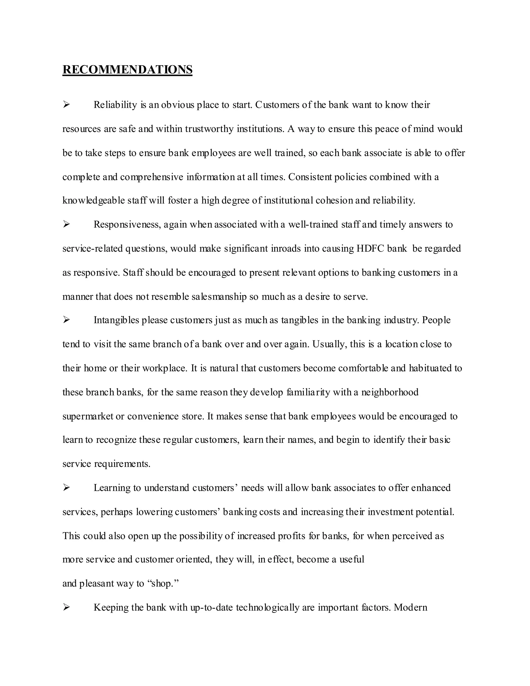 RECOMMENDATIONS
 Reliability is an obvious place to start. Customers of the bank want to know their
resources are safe and within trustworthy institutions. A way to ensure this peace of mind would
be to take steps to ensure bank employees are well trained, so each bank associate is able to offer
complete and comprehensive information at all times. Consistent policies combined with a
knowledgeable staff will foster a high degree of institutional cohesion and reliability.
 Responsiveness, again when associated with a well-trained staff and timely answers to
service-related questions, would make significant inroads into causing HDFC bank be regarded
as responsive. Staff should be encouraged to present relevant options to banking customers in a
manner that does not resemble salesmanship so much as a desire to serve.
 Intangibles please customers just as much as tangibles in the banking industry. People
tend to visit the same branch of a bank over and over again. Usually, this is a location close to
their home or their workplace. It is natural that customers become comfortable and habituated to
these branch banks, for the same reason they develop familiarity with a neighborhood
supermarket or convenience store. It makes sense that bank employees would be encouraged to
learn to recognize these regular customers, learn their names, and begin to identify their basic
service requirements.
 Learning to understand customers‟ needs will allow bank associates to offer enhanced
services, perhaps lowering customers‟ banking costs and increasing their investment potential.
This could also open up the possibility of increased profits for banks, for when perceived as
more service and customer oriented, they will, in effect, become a useful
and pleasant way to “shop.”
 Keeping the bank with up-to-date technologically are important factors. Modern
 