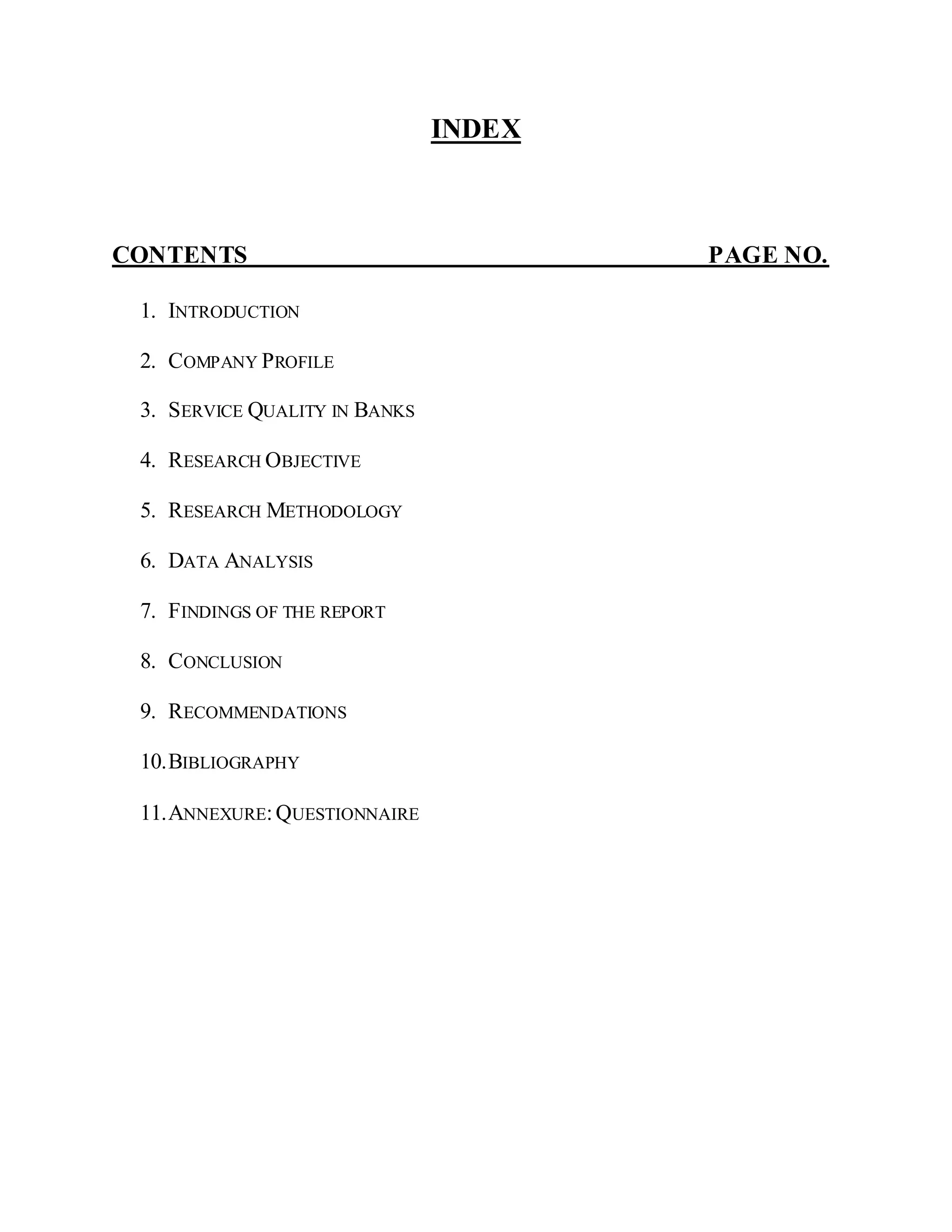 INDEX
CONTENTS PAGE NO.
1. INTRODUCTION
2. COMPANY PROFILE
3. SERVICE QUALITY IN BANKS
4. RESEARCH OBJECTIVE
5. RESEARCH METHODOLOGY
6. DATA ANALYSIS
7. FINDINGS OF THE REPORT
8. CONCLUSION
9. RECOMMENDATIONS
10.BIBLIOGRAPHY
11.ANNEXURE:QUESTIONNAIRE
 