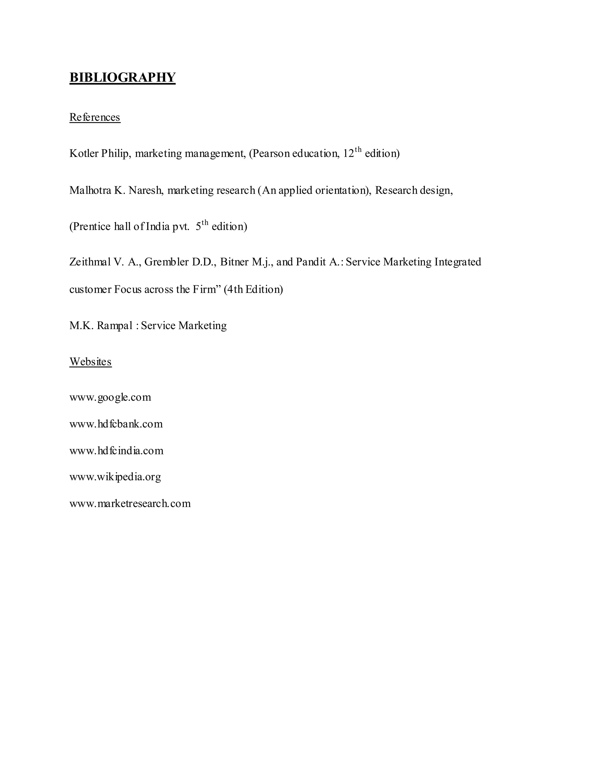 BIBLIOGRAPHY
References
Kotler Philip, marketing management, (Pearson education, 12th
edition)
Malhotra K. Naresh, marketing research (An applied orientation), Research design,
(Prentice hall of India pvt. 5th
edition)
Zeithmal V. A., Grembler D.D., Bitner M.j., and Pandit A.: Service Marketing Integrated
customer Focus across the Firm” (4th Edition)
M.K. Rampal : Service Marketing
Websites
www.google.com
www.hdfcbank.com
www.hdfcindia.com
www.wikipedia.org
www.marketresearch.com
 