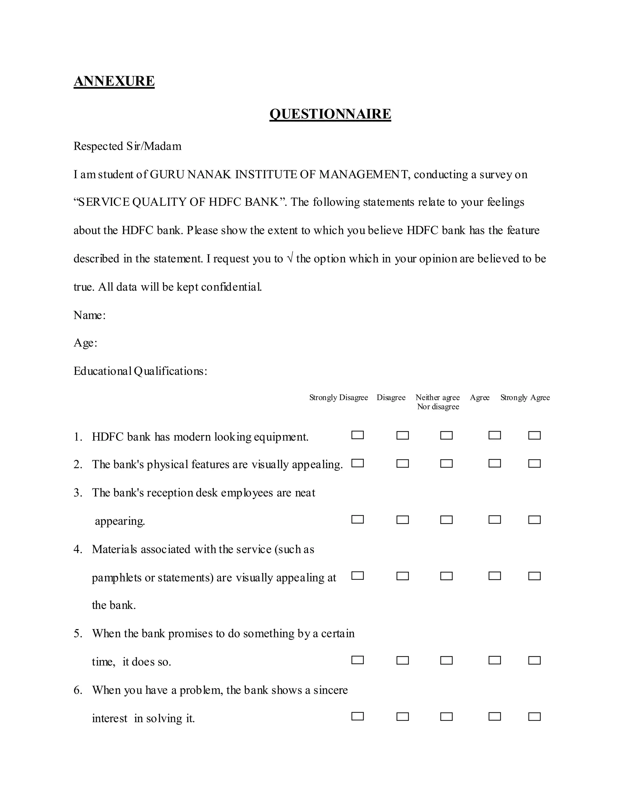ANNEXURE
QUESTIONNAIRE
Respected Sir/Madam
I am student of GURU NANAK INSTITUTE OF MANAGEMENT, conducting a survey on
“SERVICE QUALITY OF HDFC BANK”. The following statements relate to your feelings
about the HDFC bank. Please show the extent to which you believe HDFC bank has the feature
described in the statement. I request you to √ the option which in your opinion are believed to be
true. All data will be kept confidential.
Name:
Age:
Educational Qualifications:
Strongly Disagree Disagree Neither agree Agree Strongly Agree
Nor disagree
1. HDFC bank has modern looking equipment.
2. The bank's physical features are visually appealing.
3. The bank's reception desk employees are neat
appearing.
4. Materials associated with the service (such as
pamphlets or statements) are visually appealing at
the bank.
5. When the bank promises to do something by a certain
time, it does so.
6. When you have a problem, the bank shows a sincere
interest in solving it.
 