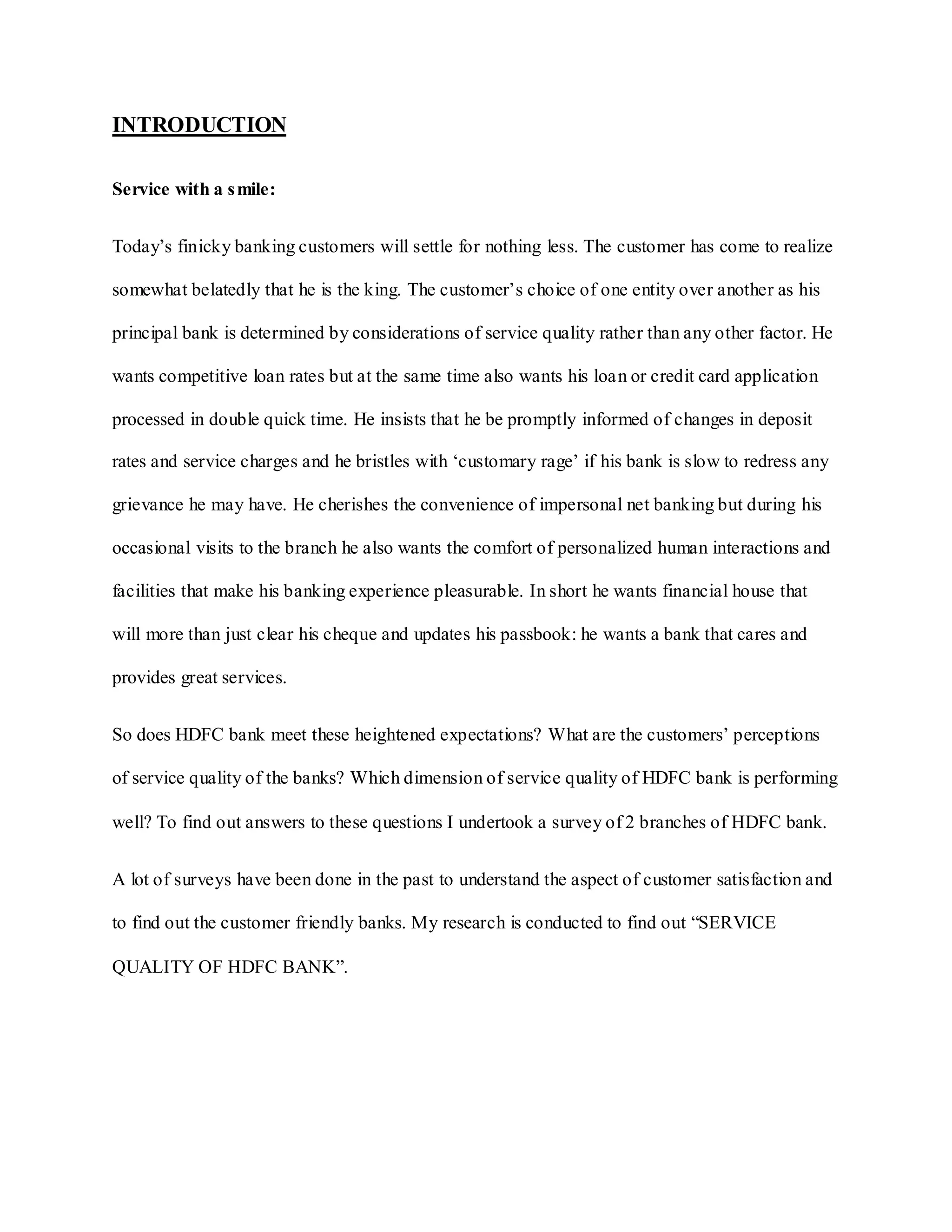 INTRODUCTION
Service with a smile:
Today‟s finicky banking customers will settle for nothing less. The customer has come to realize
somewhat belatedly that he is the king. The customer‟s choice of one entity over another as his
principal bank is determined by considerations of service quality rather than any other factor. He
wants competitive loan rates but at the same time also wants his loan or credit card application
processed in double quick time. He insists that he be promptly informed of changes in deposit
rates and service charges and he bristles with „customary rage‟ if his bank is slow to redress any
grievance he may have. He cherishes the convenience of impersonal net banking but during his
occasional visits to the branch he also wants the comfort of personalized human interactions and
facilities that make his banking experience pleasurable. In short he wants financial house that
will more than just clear his cheque and updates his passbook: he wants a bank that cares and
provides great services.
So does HDFC bank meet these heightened expectations? What are the customers‟ perceptions
of service quality of the banks? Which dimension of service quality of HDFC bank is performing
well? To find out answers to these questions I undertook a survey of 2 branches of HDFC bank.
A lot of surveys have been done in the past to understand the aspect of customer satisfaction and
to find out the customer friendly banks. My research is conducted to find out “SERVICE
QUALITY OF HDFC BANK”.
 