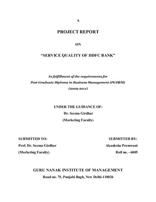 A
PROJECT REPORT
ON
“SERVICE QUALITY OF HDFC BANK”
In fulfillment of the requirements for
Post Graduate Diploma in Business Management (PGDBM)
(2009-2011)
UNDER THE GUIDANCE OF:
Dr. Seema Girdhar
(Marketing Faculty)
SUBMITTED TO: SUBMITTED BY:
Prof. Dr. Seema Girdhar Akanksha Premwani
(Marketing Faculty) Roll no. - 6005
GURU NANAK INSTITUTE OF MANAGEMENT
Road no. 75, Punjabi Bagh, New Delhi-110026
 
