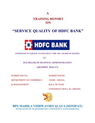 A
TRAINING REPORT
ON
“SERVICE QUALITY OF HDFC BANK”
SUBMITTED IN PARTIAL FULFILLMENT FOR THE AWARD OF DEGREE
OF
BACHELOR OF BUSINESS ADMINISTRATION
(SESSION 2016-17)
SUBMITTED TO: SUBMITTED BY:
DEPARTMENT OF COMMERCE NAME : REENA
& MANAGEMENT B.B.A. III YEAR
UNIVERSITY ROLL No.14023036.
BPS MAHILA VISHWAVIDYALAYA (SONIPAT)
AFFILIATED BY KURUKSHETRA UNIVERSITY, KURUKSHETRA
 