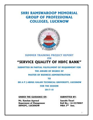 i
SHRI RAMSWAROOP MEMORIAL
GROUP OF PROFESSIONAL
COLLEGES, LUCKNOW
SUMMER TRAINING PROJECT REPORT
ON
“SERVICE QUALITY OF HDFC BANK”
SUBMITTED IN PARTIAL FULFILLMENT OF REQUIRMENT FOR
THE AWARD OF DEGREE OF
MASTER OF BUSINESS ADMINISTRATION
TO
DR A P J ABDUL KALAM TECHNICAL UNIVERSITY, LUCKNOW
FOR THE SESSION
2017-18
UNDER THE GUIDANCE OF: SUBMITTED BY:
Ms. Kanchan Agarwal Saurabh Tiwari
Department of Management Roll No.: 1612270087
SRMGPC, LUCKNOW MBA 3RD
Sem.
 