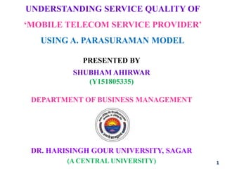 UNDERSTANDING SERVICE QUALITY OF
‘MOBILE TELECOM SERVICE PROVIDER’
USING A. PARASURAMAN MODEL
DR. HARISINGH GOUR UNIVERSITY, SAGAR
(A CENTRAL UNIVERSITY)
PRESENTED BY
SHUBHAM AHIRWAR
(Y151805335)
1
DEPARTMENT OF BUSINESS MANAGEMENT
 