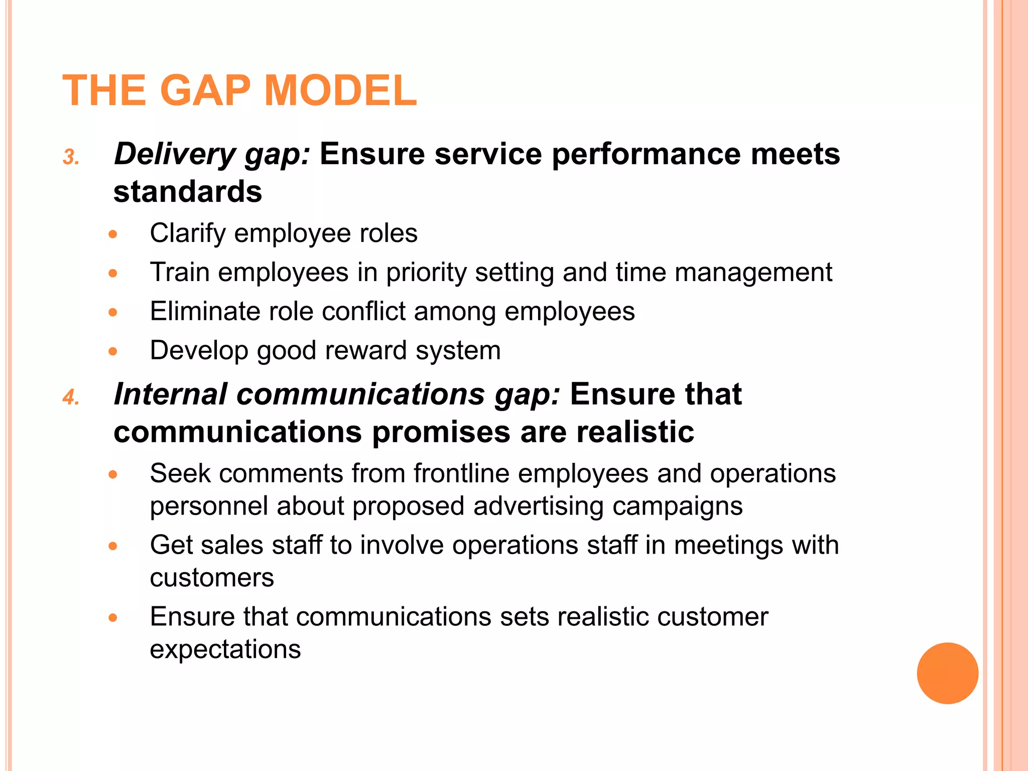 THE GAP MODEL
3. Delivery gap: Ensure service performance meets
standards
 Clarify employee roles
 Train employees in priority setting and time management
 Eliminate role conflict among employees
 Develop good reward system
4. Internal communications gap: Ensure that
communications promises are realistic
 Seek comments from frontline employees and operations
personnel about proposed advertising campaigns
 Get sales staff to involve operations staff in meetings with
customers
 Ensure that communications sets realistic customer
expectations
 