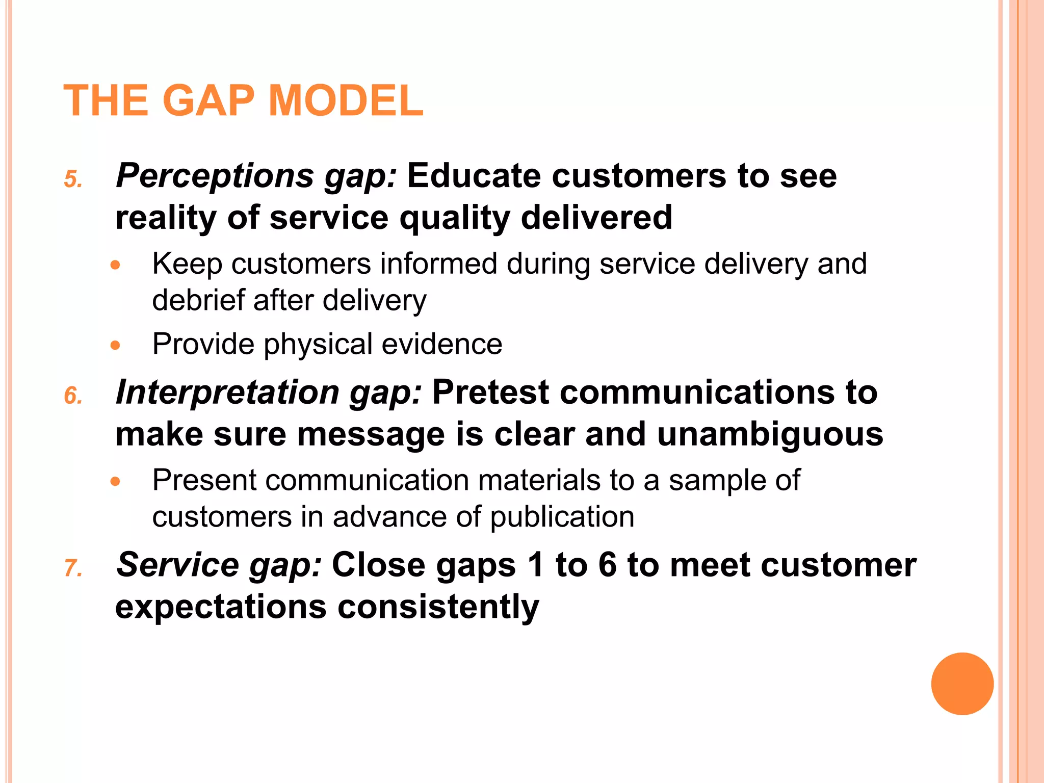 THE GAP MODEL
5. Perceptions gap: Educate customers to see
reality of service quality delivered
 Keep customers informed during service delivery and
debrief after delivery
 Provide physical evidence
6. Interpretation gap: Pretest communications to
make sure message is clear and unambiguous
 Present communication materials to a sample of
customers in advance of publication
7. Service gap: Close gaps 1 to 6 to meet customer
expectations consistently
 